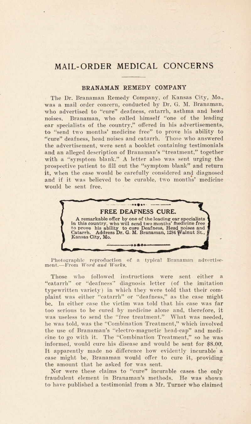 MAIL-ORDER MEDICAL CONCERNS BRANAMAN REMEDY COMPANY The Dr. Branaman Remedy Company, of Kansas City, Mo., was a mail order concern, conducted by Dr, G. M. Branaman, who advertised to “cure” deafness, catarrh, asthma and head noises. Branaman, wdio called himself “one of the leading ear specialists of the country,” offered in his advertisements, to “send two months’ medicine free” to prove his ability to “cure” deafness, head noises and catarrh. Those who answered the advertisement, were sent a booklet containing testimonials and an alleged description of Branaman’s “treatment,” together with a “symptom blank.” A letter also was sent urging the prospective patient to fill out the “symptom blank” and return it, when the case would be carefully considered and diagnosed and if it was believed to be curable, two months’ medicine would be sent free. f FREE DEAFNESS CURE. ^ I A remarkable offer by one of the leading ear specialists 1 1 in this country, who will send two months’ ftiedicin'e free a I |to prove his ability to cure Deafness, Head noises and f Y Catarrh. Address Dr. G. M. Branaman, 1284 |Valnut St., f 1 Kansas City, Mo. B ' riioto,i’rai)hic reproduction of a typical Branaman advertise- ment.—From Word and Works. Those who followed instructions were sent either a “catarrh” or “deafness” diagnosis letter (of the imitation typewritten variety) in which thej^ were told that their com- plaint was either “catarrh” or “deafness,” as the case might be. In either case the victim was told that his case was far too serious to be cured by medicine alone and, therefore, it was useless to send the “free treatment.” What was needed, he was told, was the “Combination Treatment,” which involved the use of Branaman’s “electro-magnetic liead-cap” and medi- cine to go with it. The “Combination Treatment,” so he was informed, would cure his disease and would be sent for $8.00'. It apparently made no difference how evidently incurable a case might be, Branaman would offer to cure it, providing the amount that he asked for was sent. Nor were these claims to “cure” incurable cases the only fraudulent element in Branaman’s methods. He was shown to have published a testimonial from a Mr. Turner who claimed