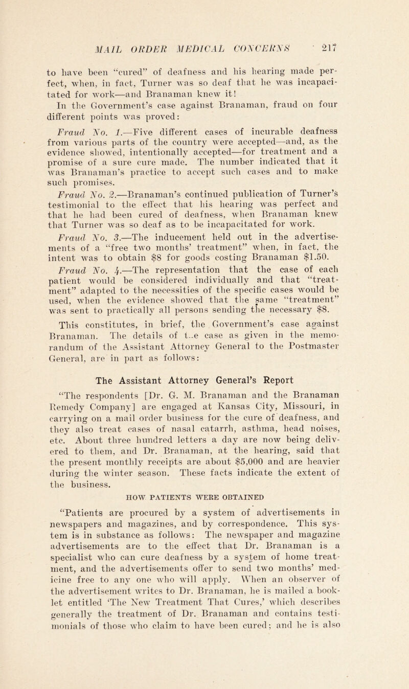 to have been “cured” of deafness and his hearing made per- fect, when, in fact. Turner was so deaf that he was incapaci- tated for work—and Branaman knew it! In the Government’s case against Branaman, fraud on four different points was proved: Fraud Xo. 1.—Five different cases of incurable deafness from various parts of the country were accepted—and, as the evidence showed, intentionally accepted—for treatment and a promise of a sure cure made. The number indicated that it was Branaman’s practice to accept such cases and to make such promises. Fraud Xo. 2.—Branaman’s continued publication of Turner’s testimonial to the effect that his hearing was perfect and that he had been cured of deafness, when Branaman knew that Turner was so deaf as to be incapacitated for work. Fraud Xo. 3.—The inducement held out in the advertise- ments of a “free two months’ treatment” Avhen, in fact, the intent Avas to obtain $8 for goods costing Branaman $1.50. Fraud Xo. If.—The representation that the case of each patient would be considered individually and that “treat- ment” adapted to the necessities of the specific cases Avould be used, Avhen the evidence shoAved that the same “treatment” Avas sent to practically all persons sending the necessary $8. This constitutes, in brief, the Government’s case against Branaman. The details of t-.e case as given in the memo- randum of the Assistant Attorney General to the Postmaster General, are in part as follows: The Assistant Attorney General’s Report “The respondents [Dr. G. M. Branaman and the Branaman Remedy Company] are engaged at Kansas City, Missouri, in carrying on a mail order business for the cure of deafness, and they also treat cases of nasal catarrh, asthma, head noises, etc. About three hundred letters a day are now being deliv- ered to them, and Dr. Branaman, at the hearing, said that the present monthly receipts are about $5,000 and are heavier during the winter season. These facts indicate the extent of the business. now PATIENTS WERE OBTAINED “Patients are procured by a system of advertisements in newspapers and magazines, and by correspondence. This sys- tem is in substance as follows: The neAvspaper and magazine advertisements are to the effect that Dr. Branaman is a specialist who can cure deafness by a system of home treat- ment, and the advertisements offer to send two months’ med- icine free to any one Avho will apply. When an observer of the advertisement AAU'ites to Dr. Branaman, he is mailed a book- let entitled ‘The XeAV Treatment That Cures,’ Avhich describes generally the treatment of Dr. Branaman and contains testi- monials of those who claim to have been cured; and he is also