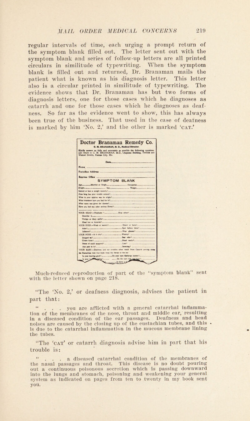 regular intervals of time, each urging a prompt return of the symptom blank filled out. The letter sent out with the symptom blank and series of follow-up letters are all printed circulars in similitude of typewriting. When the symptom blank is filled out and returned, Dr. Branaman mails the patient what is known as his diagnosis letter. This letter also is a circular printed in similitude of typewriting. The evidence shows that Dr. Branaman has but two forms of diagnosis letters, one for those cases which he diagnoses as catarrh and one for those cases which he diagnoses as deaf- ness. So far as the evidence went to show, this has always been true of the business. That used in the case of deafness is marked by him ‘No. 2,’ and the other is marked ‘cat.’ Doctor Branaman Remedy Co. a. M. BRANAMAN, M. D.. M«dleAl Dlr«ctor. Ksd!; Kifwer u fuUj ind accurttely «« possible the foilowine questions ^ return to G. M. BRANAMAN. M.D.. Chapoao Buildiag. Twelltb »i>d W&laut Streets, Kansas City, Mo. Data Kofli* ......... ■ - — PooSoffice Address - — Express OfiSce .... — SYMPTOM BLANK A«i UsrHcd Single Occuptdon rtfigSt - WeigbL < Gsioed or tost in weight _■ _ _ Hoe long bu your trouble existed » , - , - „ ......... Whst m your dpinion wsi its origin - .... Whst tresoseni hsvt you bsd for il? ,Whsi Dsrot wu giren the —- .r Bst* you hsd sny other serious fllneM^— YOUR HEAD:~H«sd»tb« ? How often? - — - Describe Vertifo or ditry spells — Hesd hot or lerensh? , ... YOUR EYES:—Week or wstery? Smart or hum? $«fiM of •mell tmpured’ ..... _ Loct? ... _. VOUR EARSDexfness and ear trnoblea often remit from Caurrh oa«Mng aloag th* tube that leads frocs the throai lo the ear your Do the ear* .—._I« there a Much-reduced reproduction of part of tlio “symptom blank” sent with, the letter shown on page 218. “The ‘No. 2,’ or deafness diagnosis, advises the patient in part that: “ . . . you are afflicted with a general catarrhal inflamma- tion of the membranes of the nose, throat and middle ear, resulting in a diseased condition of the ear passages. Deafness and head noises are caused by the closing up of the eustachian tubes, and this . is due to the catarrhal inflammation in the mucous membrane lining the tubes. “The ‘cat’ or catarrh diagnosis advise him in part that bis trouble is: “ . . . a diseased catarrhal condition of the membranes of the nasal passages and throat. This disease is no doubt pouring out a continuous poisonous secretion which is passing downward into the lungs and stomach, poisoning and weakening your general system as indicated on pages from ten to twenty in my hook sent you.