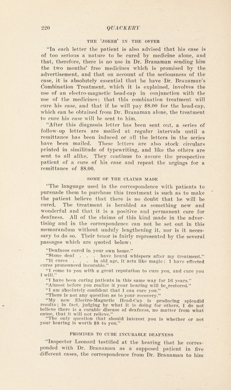 THE 'joker’ in the OFFER “In each letter the patient is also advised that his case is of too serious a nature to be cured by medicine alone, and that, therefore, there is no use in Dr. Branaman sending him the two months’ free medicines which is promised by the advertisement, and that on account of the seriousness of the case, it is absolutelv essential that he have Dr. Branaman’s Combination Treatment, which it is explained, involves the nse of an electro-magnetic head-cap in conjunction with the use of the medicines; that this combination treatment will cure his case, and that if he will pay $8.00 for the head-cap, which can be obtained from Dr. Branaman alone, the treatment to cure his case will be sent to him. “After this diagnosis letter has been sent out, a series of follow-up letters are mailed at regular intervals until a remittance has been induced or all the letters in the series have been mailed. These letters are also stock circulars printed in similitude of typewriting, and like the others are sent to all alike. They continue to assure the prospective patient of a cure of his case and repeat the urgings for a remittance of $8.00. SOME OF THE CLAIMS MADE “The language used in the correspondence with patients to pursuade them to purchase this treatment is such as to make the patient believe that there is no doubt that he will be cured. The treatment is heralded as something new and wonderful and that it is a positive and permanent cure for deafness. All of the claims of this kind made in the adver- tising and in the correspondence can not be set out in this memorandum without unduly lengthening it, nor is it neces- sary to do so. Their tenor is fairly represented by the several passages which are quoted below: “Deafness cured in your own home.” “Stone deaf . . . have heard whispers after my treatment.” “It cures ... in old age, it acts like magic : I have effected cures pronounced incurable.” “I come to you with a great reputation to cure you, and cure you I will.” “I have been curing patients in this same way for 16 years.” “Almost before you realize it your hearing will be.^restored.” “I am absolutely confident that I can cure you.” “There is not any question as to your recovery.” “My new Electro-Magnetic Head-Cap is producing splendid results ; in fact, judging by what it is doing for others, I do not believe there is a curable disease of deafness, no matter from what cause, that it will not relieve.” “The only question that should interest you is whether or not your hearing is worth $8 to you.” PROMISES TO CURE INCURABLE DEAFNESS “Inspector Leonard testified at the hearing that he corres- ponded with Dr. Branaman as a supposed patient in five different cases, the correspondence from Dr. Branaman to him