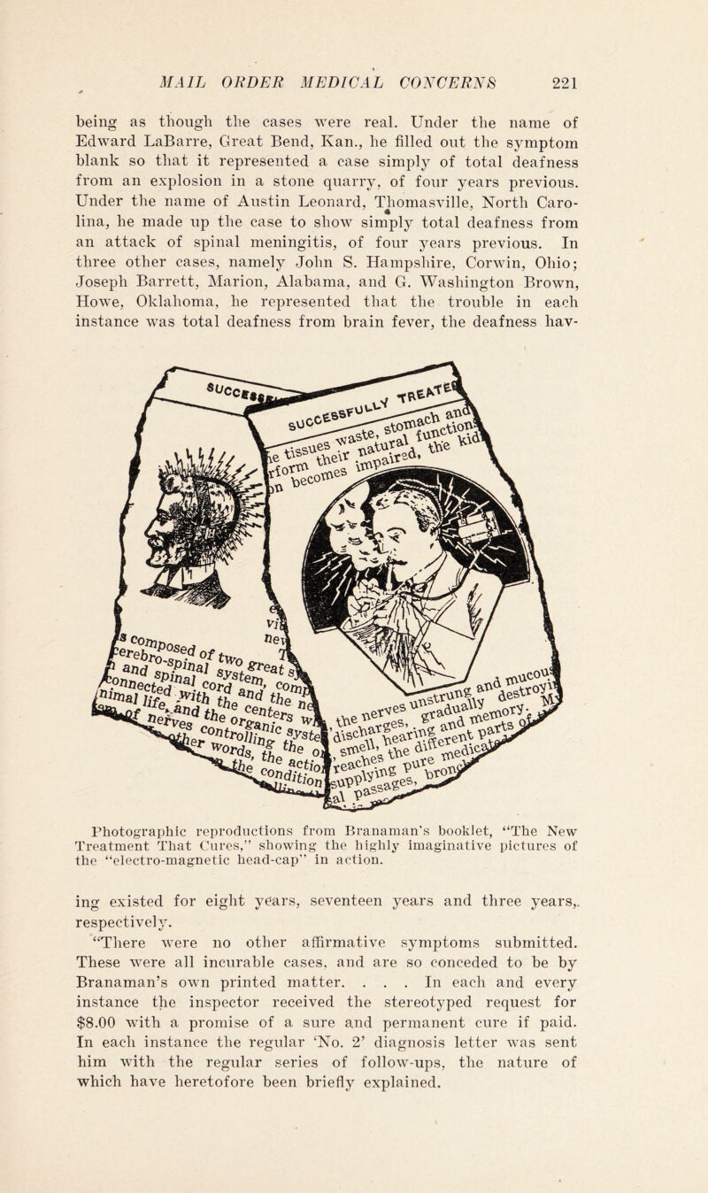 being as though the cases were real. Under the name of Edward LaBarre, Great Bend, Kan., he filled out the symptom blank so that it represented a case simply of total deafness from an explosion in a stone quarry, of four years previous. Under the name of Austin Leonard, Thomasville, North Caro- liiia, he made up the case to show simply total deafness from an attack of spinal meningitis, of four years previous. In three other cases, namely John S. Hampshire, Corwin, Ohio; Joseph Barrett, Marion, Alabama, and G. Washington Brown, Howe, Oklahoma, he represented that the trouble in each instance was total deafness from brain fever, the deafness hav- Photographic reproductions from Branaman's booklet, “The New Treatment That Cures,” showing the highly imaginative pictures of the “electro-magnetic head-cap” in action. ing existed for eight years, seventeen years and three years,, respectively. “There were no other affirmative symptoms submitted. These were all incurable cases, and are so conceded to be by Branaman’s own printed matter. ... In each and every instance the inspector received the stereotyped request for $8.00 with a promise of a sure and permanent cure if paid. In each instance the regular ‘No. 2’ diagnosis letter was sent him with the regular series of follow-ups, the nature of which have heretofore been briefly explained.