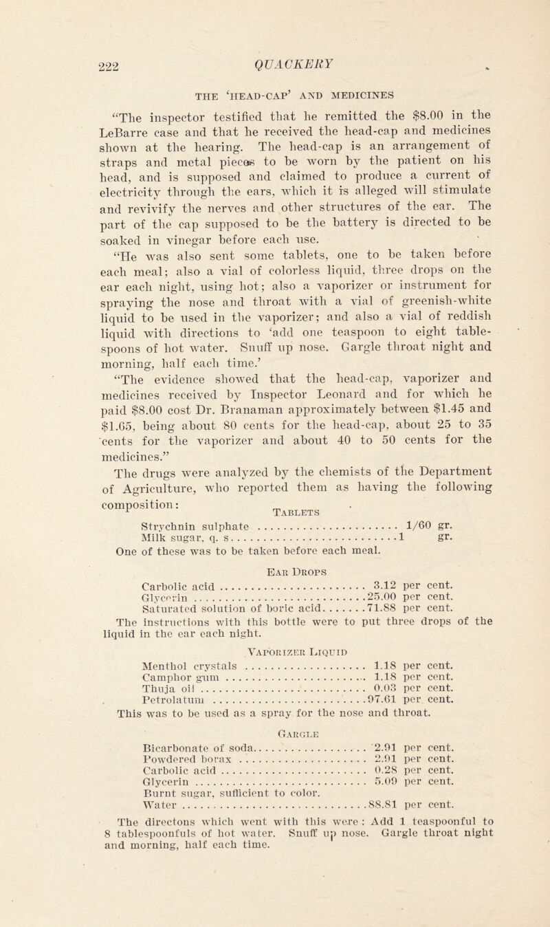 THE ‘head-cap’ and MEDICINES “The inspector testified that he remitted the $8.00 in the LeBarre case and that he received the head-cap and medicines shown at the hearing. The head-cap is an arrangement of straps and metal pieces to be worn by the patient on his head, and is supposed and claimed to produce a current of electricity through the ears, Avhich it is alleged will stimulate and revivify the nerves and other structures of the ear. The part of the cap supposed to be the battery is directed to be soaked in vinegar before each use. “He was also sent some tablets, one to be taken before each meal; also a vial of colorless liquid, three drops on the ear each night, using hot; also a vaporizer or instrument for spraying the nose and throat with a vial of greenish-white liquid to be used in the vaporizer ; and also a vial of reddish liquid with directions to 'add one teaspoon to eight table- spoons of hot wmter. Snuff up nose. Gargle throat night and morning, half each time.’ “The evidence showed that the head-cap, vaporizer and medicines received by Inspector Leonard and for which he paid $8.00 cost Dr. Branaman approximately between $1.45 and $1.05, being about 80 cents for the head-cap, about 25 to 35 cents for the vaporizer and about 40 to 50 cents for the medicines.” The drugs were analyzed by the chemists of the Department of Agriculture, who reported them as having the following composition: _ ^ Tablets Strychnin sulphate 1/60 gr. Milk sugar, q. s 1 gr. One of these was to be taken before each meal. Ear Drops Carbolic acid 3.12 per cent. Glycerin 25.00 per cent. Saturated solution of boric acid 71.88 per cent. The instructions with this bottle were to put three drops of the liquid in the ear each night. Vaporizer Liquid Menthol crystals 1.18 per cent. Camphor gum 1.18 per cent. Thuja oil 0.03 per cent. Petrolatum ....97.61 per cent. This was to be used as a spray for the nose and throat. Gargi.e Bicarbonate of soda Powdered borax Carbolic acid Glycerin Burnt sugar, sufficient to color. Water 2.91 per cent. 2.91 per cent. 0.28 per cent. 5.09 per cent. 88.81 per cent. The directons which wont with this wc-re : Add 1 teaspoonful to 8 tablespoonfuls of hot water. Snuff up nose. Gargle throat night and morning, half each time.