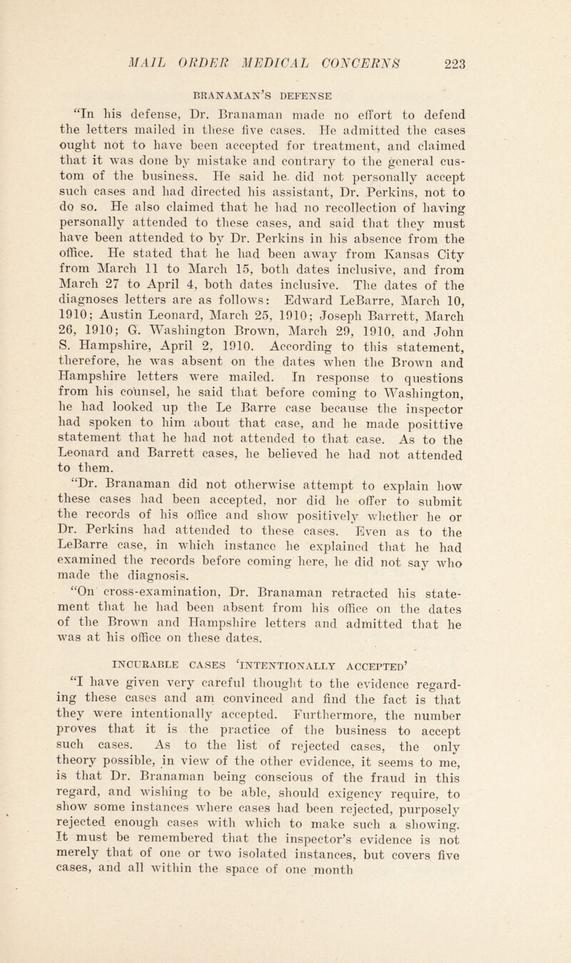 branaman’s defense “In his defense, Dr. Branaman made no effort to defend the letters mailed in these five cases. He admitted the cases ought not to have been accepted for treatment, and claimed that it was done by mistake and contrary to the general cus- tom of the business. He said he. did not personally accept such cases and had directed his assistant. Dr. Perkins, not to do so. He also claimed that he had no recollection of having personally attended to these cases, and said that they must have been attended to by Dr. Perkins in his absence from the office. He stated that he had been away from Kansas City from March 11 to March 15, both dates inclusive, and from March 27 to April 4, both dates inclusive. The dates of the diagnoses letters are as follows: Edward LeBarre, March 10, 1910; Austin Leonard, March 25, 1910; Joseph Barrett, March 26, 1910; G. Washington Brown, March 29, 1910, and John S. Hampshire, April 2, 1910. According to this statement, therefore, he was absent on the dates when the Brown and Hampshire letters were mailed. In response to questions from his counsel, he said that before coming to Washington, he had looked up the Le Barre case because the inspector had spoken to him about that case, and he made posittive statement that he had not attended to that case. As to the Leonard and Barrett cases, he believed he had not attended to them. “Dr. Branaman did not otherwise attempt to explain how these cases had been accepted, nor did he offer to submit the records of his office and show positively whether he or Dr. Perkins had attended to these cases. Even as to the LeBarre case, in which instance he explained that he had examined the records before coming here, he did not say who made the diagnosis. “On cross-examination. Dr. Branaman retracted his state- ment that he had been absent from his office on the dates of the Brown and Hampshire letters and admitted that he was at his office on these dates. INCURABLE CASES 'INTENTIONALLY ACCEPTED’ “I have given very careful thought to the evidence regard- ing these cases and am convinced and find the fact is that they were intentionally accepted. Furtliermore, the number proves that it is the practice of the business to accept such cases. As to the list of rejected cases, the only theory possible, in view of the other evidence, it seems to me, is that Dr. Branaman being conscious of the fraud in this regard, and wishing to be able, should exigency require, to show some instances where cases had been rejected, purposely rejected enough cases with which to make such a showing. It must be remembered that the inspector’s evidence is not merely that of one or two isolated instances, but covers five cases, and all within the space of one month