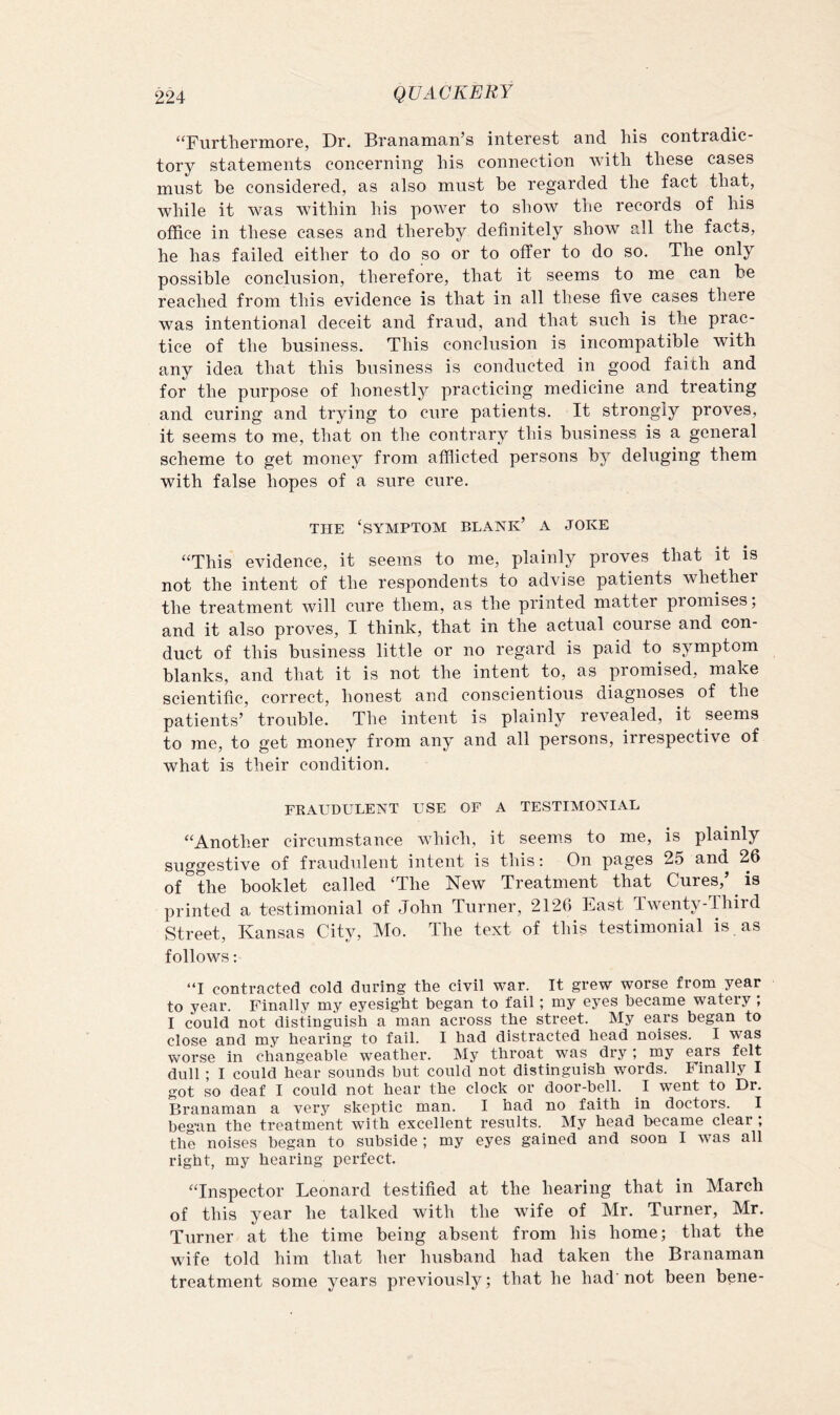 “FurtliGrniore, Dr. Branaman’s intcrGst and liis contradic- tory statements concerning his connection with these cases must be considered, as also must be regarded the fact that, while it was within his power to show the records of his office in these cases and thereby definitely show all the facts, he has failed either to do so or to offer to do so. The only possible conclusion, therefore, that it seems to me can be reached from this evidence is that in all these five cases there was intentional deceit and fraud, and that such is the prac- tice of the business. This conclusion is incompatible with any idea that this business is conducted in good faith and for the purpose of honestly practicing medicine and treating and curing and trying to cure patients. It strongly proves, it seems to me, that on the contrary this business is a general scheme to get money from affiicted persons by deluging them with false hopes of a sure cure. THE ‘symptom blank’ A JOKE “This evidence, it seems to me, plainly proves that it is not the intent of the respondents to advise patients whether the treatment will cure them, as the printed matter promises; and it also proves, I think, that in the actual course and con- duct of this business little or no regard is paid to symptom blanks, and that it is not the intent to, as promised, make scientific, correct, honest and conscientious diagnoses of the patients’ trouble. The intent is plainly revealed, it seems to me, to get money from any and all persons, irrespective of what is their condition. EEAUDULENT USE OF A TESTIMONIAL “Another circumstance which, it seems to me, is plainly suggestive of fraudulent intent is this: On pages 25 and 26 of the booklet called ‘The New Treatment that Cures,’ ^ is printed a testimonial of John Turner, 2126 East Twenty-Third Street, Kansas City, Mo. The text of this testimonial is , as follows: “I contracted cold during the civil war. It grew worse from year to year. Finally my eyesight began to fail; my eyes became watery ; I could not distinguish a man across the street. My ears began to close and my hearing to fail. I had distracted head noises. I was worse in changeable weather. My throat was dry; my ears felt dull; I could hear sounds but could not distinguish words. Finally I got so deaf I could not hear the clock or door-bell. I went to Dr. Branaman a very skeptic man. I had no faith in doctors. I began the treatment with excellent results. My head became clear; the noises began to subside ; my eyes gained and soon I wms all right, my hearing perfect. “Inspector Leonard testified at the hearing that in March of this year he talked with the wife of Mr. Turner, Mr. Turner at the time being absent from his home; that the wife told him that her husband had taken the Branaman treatment some years previously; that he had'not been bene-