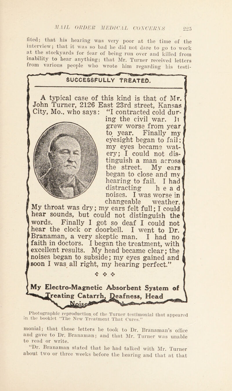 fited; that his hearing was very poor at the time of tlie iiitei\ iev j that it was so had he did not dare to go to work at the stockyards for fear of being run over and killed from inability to hear anything; that Mr. Turner received letters from various people who wrote him regarding his testi- SUCCES^FULLY tREAtED. A typical case of this kind is that of Mr. John Turner, 2126 East 23rd street, Kansas City, Mo., who says: “I contracted cold dur- ing the civil war. It grew worse from year to year. Finally my eyesight began to fail; my eyes became wat- ery; I could not dis- tinguish a man across the street. My ears began to close and my hearing to fail. I had distracting head noises. I was worse in changeable v/eather. My throat was dry; my ears felt full; I could hear sounds, but could not distinguish the words. Finally I got so deaf I could not hear the clock or doorbell. I went to Dr. 'Branaman, a very skeptic man. I had no faith in doctors. I began the treatment, with excellent results. My head became clear; the noises began to subside; my eyes gained and I Boon I was all right, my hearing perfect.’^ My Electro-Magnetic Absorbent System of jVeating Catarr^ ^eafness, Head Photographic reproduction of the Turner testimonial that appeared in the booklet “The Now Treatment That Cures.” monial; that those letters he took to Dr. Branaman’s ofhce and gave to Dr. Branaman; and that ]\Ir. Turner was unable to read or write. “Dr. Branaman stated that he had talked with Mr. Turner about tv o or three weeks before the hearing and that at that
