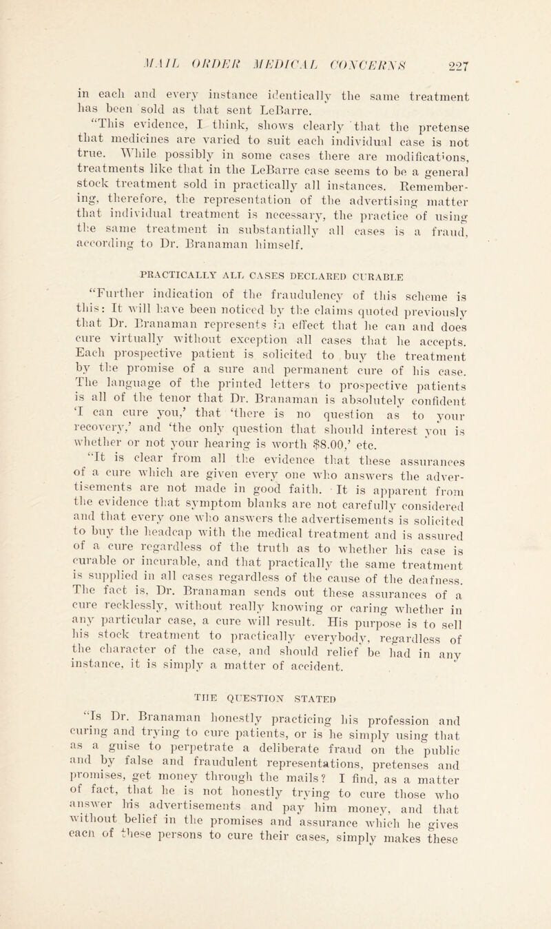 in each and every instance identically the same treatment has been sold as that sent LeBarre, This evidence, I think, shows clearly that the pretense that medicines are varied to suit each individual case is not tine. Idle possibly in some cases there are modificat'ons, treatments like that in the LeBarre case seems to be a general stock treatment sold in practically all instances. Bemember- ing, therefore, the representation of the advertising matter that individual treatment is necessary, the practice of using the same treatment in substantially all cases is a fraud, according to Dr. Branaman himself. PRACTICALLY ALL CASES DECLARED CURABLE “Further indication of the frandnlency of this scheme is this: It will have been noticed by the claims quoted previously that Dr. Branaman represents in effect that he can and does cure virtually without exception all cases that he accepts. Each prospective patient is solicited to buy the treatment by th.e promise of a sure and permanent cure of his case. The language of the printed letters to prospective patients is all of the tenor that Dr. Branaman is absolutely confident T can cure you,’ that ‘there is no question as to your recovery,’ and ‘the only question that should interest yon is whether or not your hearing is worth $8.00,’ etc. It is clear from all the evidence that these assurances of a cure which are given every one wiio answers the adver- tisements are not made in good faith. It is apparent from the evidence that symptom blanks are not carefully considered and that every one who answers the advertisements is solicited to buy the headcap with the medical treatment and is assured of a cure regardless of the truth as to whether his case is curable or incurable, and that practically the same treatment is supplied in all cases regardless of the cause of the deafness. The fact is, Di. Branaman sends out these assurances of a cure recklessly, Avithout really knowing or caring Avhether in any particular case, a cure will result. His purpose is to sell his stock treatment to practically everybody, regardless of the character of the case, and should relief be had in any instance, it is simply a matter of accident. the question STATED Is Di. Bianaman honestly practicing his profession and curing and tiying to cure patients, or is he simply using that as a guise to perpetrate a deliberate fraud on the public and by false and fraudulent representations, pretenses and promises, get money through the mails? I find, as a matter of fact, that he is not honestly trying to cure those who answer his advertisements and pay him money, and that without belief in the promises and assurance Avliich he gives cacn of these persons to cure their cases, simply makes these