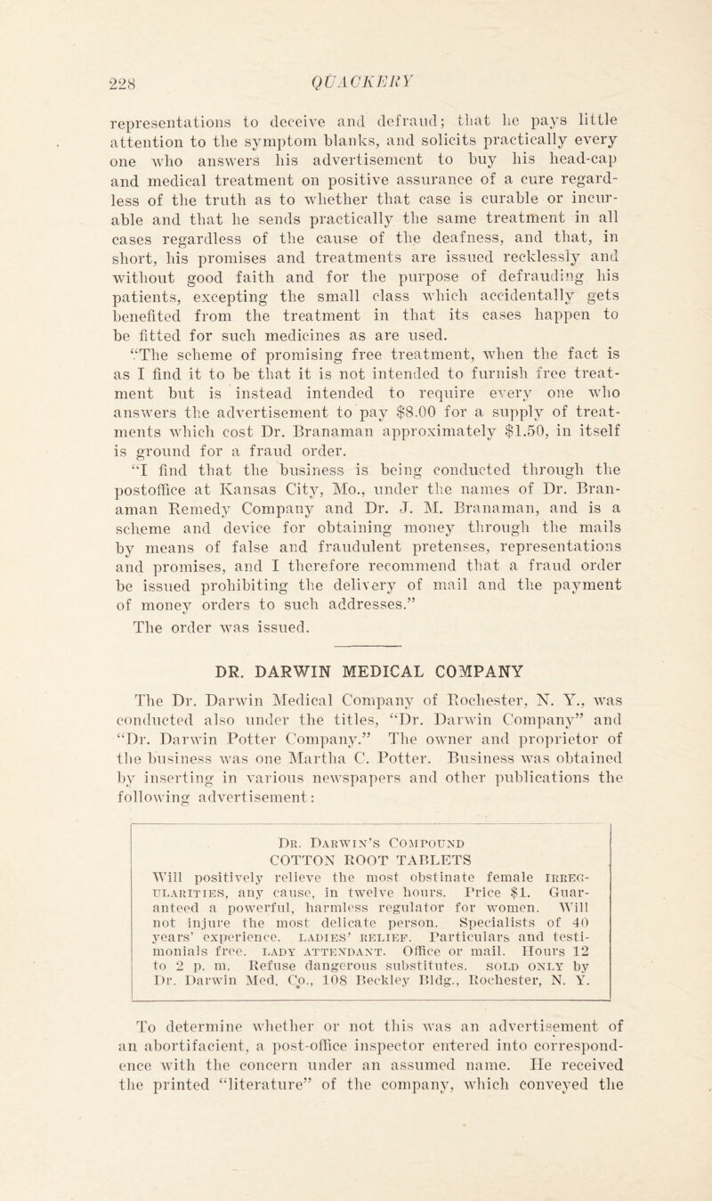 representations to deceive and defraud; tliat lie pays little attention to the symptom blanks, and solicits practically every one who answers his advertisement to buy his head-cap and medical treatment on positive assurance of a cure regard- less of the truth as to whether that case is curable or incur- able and that he sends practically the same treatment in all cases regardless of the cause of the deafness, and that, in short, his promises and treatments are issued recklessly and without good faith and for the purpose of defrauding his patients, excepting the small class which accidentally gets benefited from the treatment in that its cases happen to be fitted for such medicines as are used. “The scheme of promising free treatment, when the fact is as I find it to be that it is not intended to furnish free treat- ment but is instead intended to require every one wdio answers the advertisement to pay $8.00 for a supply of treat- ments which cost Dr. Branaman approximately $1.50, in itself is ground for a fraud order. “I find that the business is being conducted through the postoffice at Kansas City, Mo., under the names of Dr. Bran- aman Remedy Company and Dr. J. M. Branaman, and is a scheme and device for obtaining money through the mails by means of false and fraudulent pretenses, representations and promises, and I therefore recommend that a fraud order be issued prohibiting the delivery of mail and the payment of money orders to such addresses.” The order was issued. DR. DARWIN MEDICAL COMPANY The Dr. Darwin Medical Company of Rochester, K. Y., Avas conducted also under the titles, “Dr. Darwin Company” and “Dr. Darwin Potter Company.” The owner and proprietor of tlie business was one Martha C. Potter. Business wms obtained by inserting in Awrious ncAvspapers and other publications the folloAving advertisement: o Dr. Darwin’s Comtound COTTON ROOT TABLETS Will positively relieve the most obstinate female irreg- ularities, any cause, in twelve hours. Price $1. Guar- anteed a powerful, harmless regulator for Avomen. Will not injure the most delicate person. Specialists of 40 years’ experience, ladies’ relief. Particulars and testi- monials free, lady attendant. Office or mail. Hours 12 to 2 p. m. Refuse dangerous substitutes, sold only by Dr. Darwin Med. Co., 108 Beckley Bldg., Rochester, N. Y. To determine Avhether or not tliis Avas an advertisement of an abortifacient, a post-office inspector entered into correspond- ence Avith the concern under an assumed name. He received the printed “literature” of the company, Avhich conveyed the