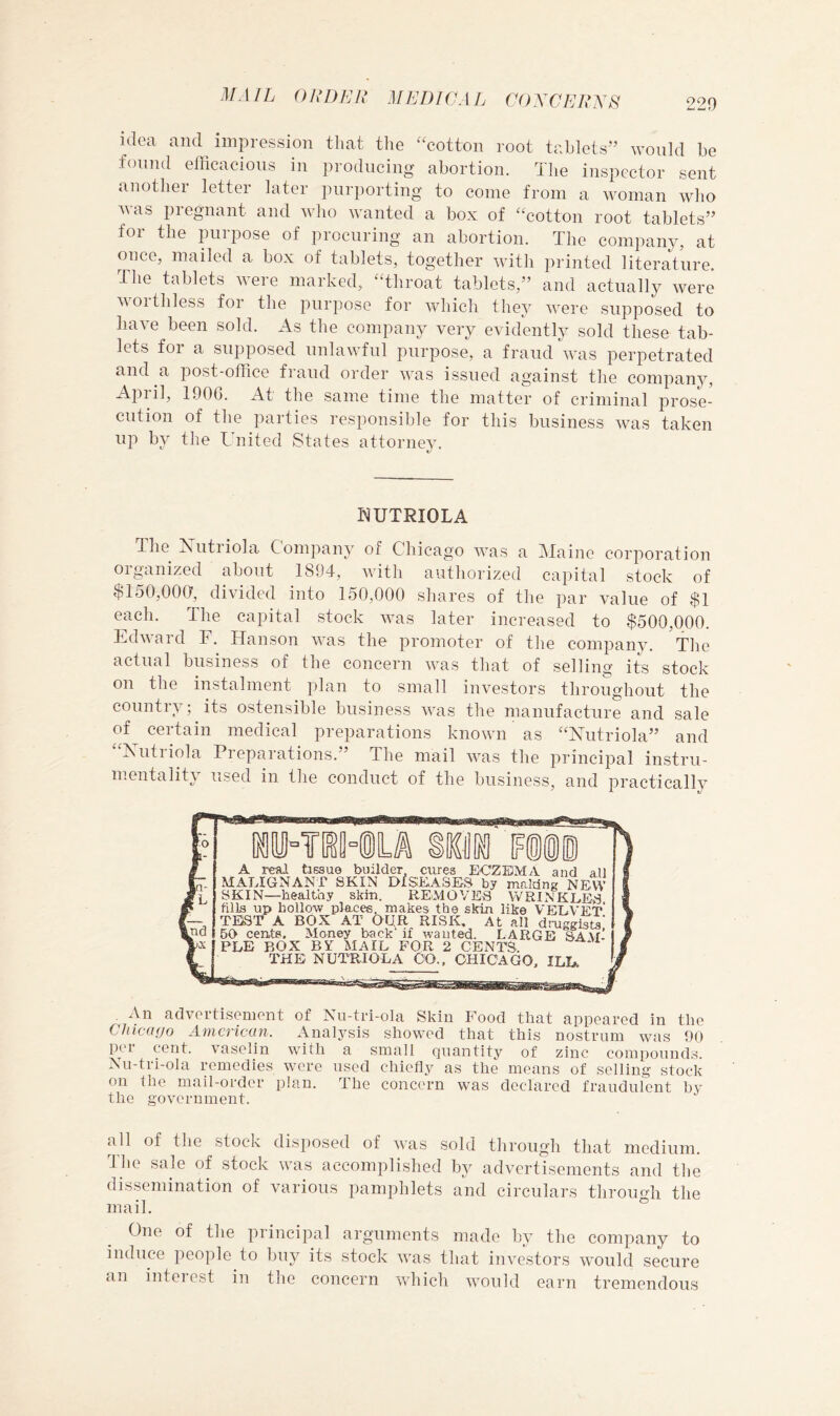 220 idea and impression that the “cotton root tablets” would be found efficacious in producing abortion. The inspector sent another letter later purporting to come from a woman who Avas pregnant and Avho wanted a box of “cotton root tablets” for the purpose of procuring an abortion. The company, at once, mailed a box of tablets, together Avith printed literature. The tablets were marked, “throat tablets,” and actually Avere AAOithless foi the purpose for AA^hich they AA^ere supposed to haA-e been sold. As the company very evidently sold these tab- lets foi a supposed unlaAATul purpose, a fraud AA’as perpetrated and a post-office fraud order AAvas issued against the company, April, 1906. At the same time the matter of criminal prose- cution of the parties responsible for this business Avas taken up by the United States attorney. bJUTRIOLA The Xutriola Company of Chicago Avas a Maine corporation organized about 1894, Avith authorized capital stock of $150,000, divided into 150,000 shares of the par value of $1 each. The capital stock AA^as later increased to $500,000. EdAvard F. Hanson AA^as the promoter of the company. The actual business of the concern AA^as that of selling its stock on the instalment plan to small investors throughout the country; its ostensible business aaxis the manufacture and sale of certain medical preparations knoAvn as “Nutriola” and “Xutriola Preparations.” The mail Avas the principal instru- mentality used in the conduct of the business, and practically A real taesue builder cures ECZEMA and all MALIGNANT SKIN DISEASES by maldng NEW SKIN—healthy skha. REMOVES WRINKLES fills up hollow places, makes the skin like VELVET* TEST A BOX AT OqR RISK. At all druggists' 60 cents. Money back if wanted. LARGE SAVf-’ RLE BOX BY MAIL FOR 2 CENTS. THE NUTRIOLA 00.. CHICAGO, ILL. An advortisemont of Nu-tri-ola Skin Food that appeared in the Chicago American. Analysis showed that this nostrum wuis 90 per cent. Amselin with a small quantity of zinc compounds. Xu-tri-ola remedies wore used chiefly as the means of selling stock on the mail-order plan. The concern was declared fraudulent hy the government. all of the stock disposed of Avas sold through that medium. The sale of stock Avas accomplished by advertisements and the dissemination of various pamphlets and circulars throuMi the mail. ° One of the piincipal arguments made by the company to induce people to buy its stock Avas that iiiATstors Avould secure an interest in the concern Avhich Avould earn tremendous