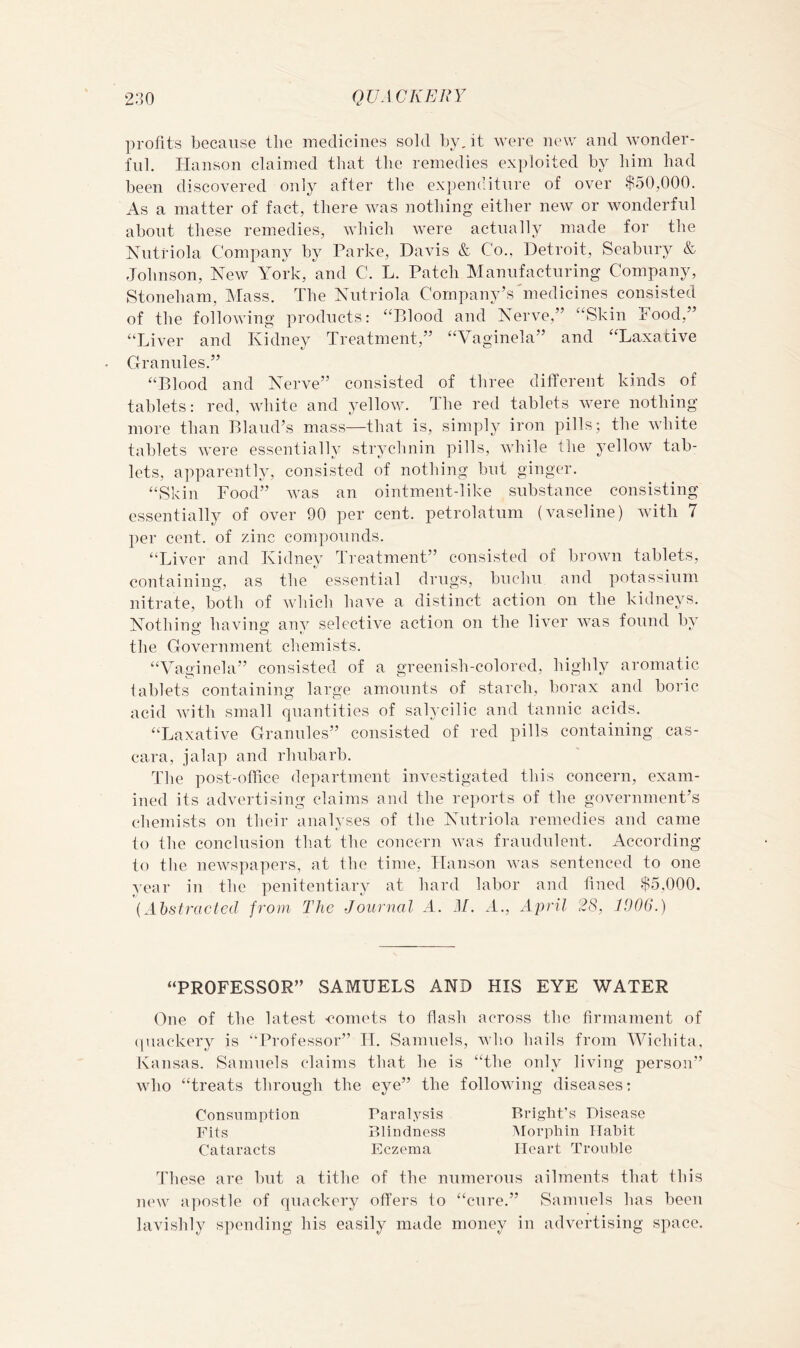 profits because tlie medicines sold by, it were new and wonder- ful. Hanson claimed that the remedies exploited by him had been discovered only after the expenditure of over $50,000. As a matter of fact, there was nothing either new or wonderful about these remedies, which were actually made for the Nuti’iola Company by Parke, Davis & Co., Detroit, Seabury & Johnson, New York, and C. L. Patch Manufacturing Company, Stoneham, Mass. The Nutriola Company’s'medicines consisted of the following products: “Blood and Nerve,” “Skin hood,” “Liver and Kidney Treatment,” “Vaginela” and “Laxative Granules.” “Blood and Nerve” consisted of three different kinds of tablets: red, Avhite and 3-ellow. The red tablets were nothing more than Bland’s mass—that is, simply iron pills; the white tablets w'ere essentially strychnin pills, while the yellow tab- lets, apparently, consisted of nothing but ginger. “Skin Food” was an ointment-like substance consisting essentially of over 90 per cent, petrolatum (vaseline) with 7 per cent, of zinc compounds. “Liver and Kidney Treatment” consisted of brown tablets, containing, as the essential drugs, buchu and potassium nitrate, both of which have a distinct action on the kidneys. Nothinof havins anv selective action on the liver Avas found by the Government chemists. “Vaginela” consisted of a greenish-colored, highly aromatic tablets containing large amounts of starch, borax and boric acid Avith small quantities of salycilic and tannic acids. “Laxative Granules” consisted of red pills containing cas- cara, jalap and rhubarb. The post-office department investigated this concern, exam- ined its advertising claims and the reports of the government’s chemists on tbeir analyses of the Nutriola remedies and came to the conclusion th.at the concern Avas fraudulent. According to the neAvspapers, at the time, Hanson AA^as sentenced to one year in the penitentiary at hard labor and fined $5,000. [Ahstraclcd from The Journal A. M. A., April 28, 1006.) “PROFESSOR” SAMUELS AND HIS EYE WATER One of the latest comets to flash across the firmament of (juackery is “Professor” IT. Samuels, Avho hails from Wichita. Kansas. Samuels claims that he is “the only living person” who “treats through the eye” the folloAving diseases: Consumption Parap^sis Bright's Disease Fits Blindness Alorphin ITabit Cataracts Eczema Heart Troiibie These are but a tithe of the numerous ailments that this new apostle of quackery offers to “cure.” Samuels has been lavislily spending his easily made money in advertising space.