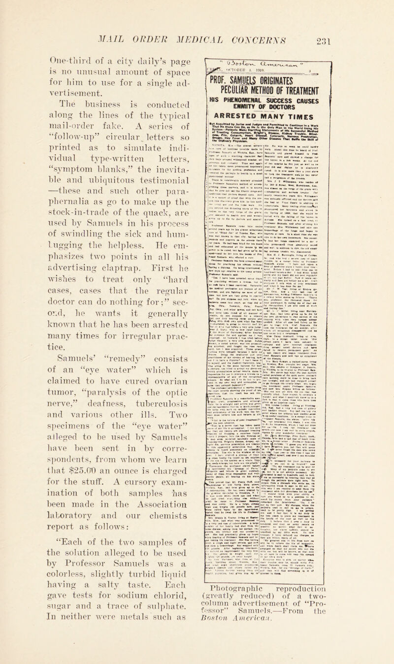 One-tlH]'(l of a city daily’s page is no nmisnal amount of space for liim to nse for a singde ad- vertisement. Tlie business along the lines mail-order fake. is of “follow-np” printed as conducted the typical A scries of circnlaiy letters so to simulate indi- Andiial type-written letters, “symptom blanks,” the inevita- ble and nbiqnitons testimonial —these and such other para- pliernalia as go to make np tlie stock-in-trade of the qnack, are used by Samuels in his process of swindling the sick and hnm- 1 ngging tlie helpless. He em- phasizes two points in all his advertising claptrap. First he Avishes to treat only “hard cases, cases that the regular doctor can do nothing for ;” sec- ond, he Avants it generally known tliat he has been arrested many times for irregular prac- tice. Samuels’ of an “eAm “remedy” Avater” consists Avhich is claimed to haAm cured ovarian tnmor, “paralysis of the optic nerve,” deafness, tuberculosis and various specimens of be ills. Two alleged to other the “eye Avater” used by Samuels IniAm been sent in by corre- s])ondents, from Avhom Ave learn that $25.bO an ounce is charged for the stuff. A cursory exam- ination of both samples has in the Association and our chemists been made laboratory of report as folloAvs; “Each of the two samples the solution alleged to be used by Professor Samuels AAms a colorless, slightly turbid liquid a salty taste. Each tests for sodium chlorid, sugar and a trace of sulphate. In neither Avere metals such as having gaA^e 0 3^'t<3-vv_ «m'T(»der 1. 1010. PROF. SAIKli ORIGINATES PECIIIIAR METM OF TREATMENT HIS PISNOMENAL SUCCESS CAUSES ENMITYJIF DOCTORS ARRESTED MANY TIMES M«k» St»rtnn* Sta(«m«nt* •f HN SuccM«hjl Mikthad ^rejtlng Corwumppon, ^ OhMM. Kltbicv TrwiWt. Rlln? Catarrh, Haart PtsaM^. Cataract!, N«mu« Prattratian uin .i '^ICHTTA. Kii —T&< tloinit !• .-ur* af liocrlM* intAlld* Qtd* b; ofrttot 5nuiv«ii e( WlfbItA. S**. h®»« PB (..pb n •itrdiaf Pbanttrr (k*( •» b»T* •rou»r<j «ld**prr*d voador. 4d- r»f'oii »od •'•'.rtMlir Tloa« asd h»s tikra >■•»»» ppofto»oc«4 hop«lM»tr ■•ir»ble I'r »bf [ Pb«ooia<s>l masntr Thfrt ]« <-on<li]rrsl,l« mrilcrr *1 >0 Profo»or fimgrtti tMibttd of p'HblDf oiirtfl*. (Bd It K tti»I h» do** qal IX* (b« dr»»llt drr II !• * isbU*' of proof ibal wiiq li Ififi tbli dUcororf f|r** blCD. be tiai F'rofeeaor Stcouel* f «T ••OllBd Joe ' of Topeka. lU*.. • ' ell keove In ib*i eiEf borioc < •pMk'uaiU be fell tnio tfi* b«c fTAOor 8*eael* *00 effeeted • i <‘*t>te«*or Staorl* In* br«« an ^D>«» for prBetIcIhf bl* iflilt ^rl»« • diplona Os keloa Ini »»• dri/» oan nlalltB to bl* lua yr*f*»ur aoBbfli nM. •To*. I bae« boo* *fPe«F*d r for prtclWfDf xilbBot • ilreo 4le Pit «a« «o wfi i»«lk Aboot (Ills tio SSAfuuel* oAd plbood S*BU«i>' tbro aod et tb* better lo a re* of leu roeatb* be felt »»er did aad rialm* tbMiuie'r ' look tbe fTMtAesi iiilebe &*> or>cr ><A * reearrfbca of ike trooMa J T »n)l8«aoti. *bo rwlde* ef 9 »0 8 8lmi. Weet. Horrblbeeo, Kta. M tlaoel *a tbe eerco «f (be fraee «lt i biuaptlob ead lereotik imubl* Ter erif laeeff r*o rear* Hr*, a-tin.-^* let Of iboo. tbit tbe erould •I'b tbe falilbf of (be t«oer* flbe turaed ae a leal n-eot r SBiDueU. aod after el-rtinc b >■ Ura. Wllllaisaoo bad ogle o' **a of (be lubra aod bejao do btr 0** booin'ork. Rbt reeei bar letnta atapBiO'd b.e a dor ooou*o*9 ibriB olttBltiieJr aogi le edOltloD to ibl*. tbe old acea l*t eerrebt tnebie bat. diaoppeared. B } Borroodba llvlag at Colli* nod » kted b* nadlcal peofeaalon bol eo> arc lie a.. Pootbl ad tell botr er bate be»u eored at ill tneooer ef oable. do ro* loppeae for e lalagia at uor Jiirr bearinf tbrae people aod ■nib ibrp o*D tret trbai Em DCeg 'i'on>i>llan*d, l» rntsf to oootlrt met Me loi III A'la *** before B eerr tUle judle ’*ae J Uunu abo le tra« rpief Jgiiu-e llip Mnie of Oktaboaie:-brier bearlae e eililen,-* for and taxloat me I e.e« dOtIUd Af Veerbrek I *«* tried Oafore ii1i.-e ll*ul*e.e. e Terr abl* J»d»* Jbdc« rO. bot I «»e etdblliod. Tbe*e proee ! Hone vrre bcauabi bereoao I baee no' e»ar. Pelbf tke orldutior a»d onlr! atililoner of co' tfatciii ef bceiln^ bo*! Lcoabik After oH ■ber (erned UdMtr elac bad fgll*d b* ba- fref. SoiDgel*. lie Bbirlt ull ar’uploni* diaappaared nod ba baa ne'er lind a rerbrreit* U'Ce Dalar liobbard. Ileloc at Aiea. Okin. Ill e receat letter nrote: ' tfat Sfteen re*r« I haea beep aebterl- le ^‘■■pllf-par «ed b*er retelecd trealaeot ’■(failed lo r^elve. fwfngioeni fonil' Ae I >!■* Mar; fl)«o>a. a traloed Dorae lletar «bo rabtiSet ni Lw-ropaier, s.^Uakoti. n'lcbltt t rtirpacauilr* ef i Ibnt aothiriB teolil be dnoo lo bnat bert Her rrMlfbb. esd tbe bed rt«i2s*d brraall le fo ibroueb life loiellr bllg<1 Hh-; br(au be* Mr* Arena *rlie* a* folio**' I 8h* f I uudd'r tregble otr* 'aod bladder .arar* I lo aa **ful roodllloa. alura ef r*** lr*al>**otr''t' aoiuelt. aba !’•» Vt tfeaineci tn- reaulia af* obtained ifeaUof “ biooo-l bow | an leeii la eerrr rarpeot, drepplai 1 eolorleea lIqbJd. .'*’•“*• t-’ ycr »ooderful irtoimroi ' >ert. iBio Iba era. dtranra aa ^r. /bob Bitttrldct. rilet Dgit*. beat.. *B-«*lled laourable caae* of ] Cfobilei Vbo bed e bed rear of bean troa- ouagip-io*. Brlfbi't dlMaoe. dfopar. epI-'W*. '0 ai^feflt letitr , rrofeator Ranueis, -rilt eu. Bereog# proairatkia ai* traated al fellow* -i •».** m will miak n tbte appaitDtir nlratuJou* war. Krjl bae* (broDtiro rou, but Ibat will oeetr . ,,11,0. I o.ver fornl tb* mao wbo .»~.d >*jr»,v 11*1/ I att rear at tkta tin* ( aaa Bot t |*Ola tc^rd araeir. and now I cae Ibsuldat •». Tba er* t bwiUr 111* idldaeltt aa >r of ibotD froio rrapoaalMe aaowa pwople. iH keanad on >( CPOellOipllOQ Id *at eureil II* I *0 end •eldb* :'*0 rpes telled 'apoo br I ibat be owed bl* Ilf* to Prot«»r lAmiMl* Mri MlbBl* 0. Traeer lltbat at Baatar- lie, Mlea. bad wbal *aa peoaoBBoad >o a Terr bid raae of luberroloela. 8 larfa imrwf gf her fanllr had died frcia O'* roe diat***, acoood them ber motber. iwo xtra, BOe brotbrr aod oae broiber Is- IT 8b* bad practicallr fleaa up bopta I'S beartr* of Profetaor aaBoela aod be- tao taklOl Oil iraalmeat 8b* waa baetot ^ a <o«fb aad alfbl awetta. and eow iPB a bemonbAde. HB* waldbad bdIJ lOUBda After bedtaoiBA treatmeoi. ,1 '}<> pogDda, . ^t*ndl*B atf uaaed ob Utb reldCldOtj tan .* a *bol«. tyU Jf’lt Brtea.err for roue paiirBt. te bare are tb* prooft [ rtsagf lo **• yon lo In Irtolrd’ ato .feaeot pUoed betoeejjtw,* Xn. nr ireatmeot'Mb be wut hr Urwaae of ran*. I MaBy of toy patlrafi ton* lo *•* It I* Dol aiwtya Dereeaarj U* I t* mbI to fiviadrodi. and. la fact. aaorwaiCil la treatleg (bat war •* Iboadb tbe patloata ^ere rlftt bera. Ta people rtwm * diaiadte wbo writ* Be, *• lOforaMIlBB b'ask la east la dll cur. I* ireacmeBt with Dill dlrniloo* for It* oao.** 'I aneuld tblek a-liB ynur ablHtr •* rurc rou would b* lo a poalUoa to de- mand bid inoner fro* your paUeat* I. I de Prafik FtcO. t I beeeo treated by 1 ttroofelrv It r* aaa ead wha Bf elaa wltboi lof do Ih! BO* Ur eba. , , ■acleeia uaed to rail oB m* le perwea. lacd to be preit; blgb. I am aactlnd •111 tad I feel ibai It la my dgfp I* ny ln*i ytar* to plan my iraatBpai Iw he baod* nf ili* poor aa well aa tu* eaedted by my life'* work Ob tb>* rtounl. I liAT* reduced Bip cbaria* *• Bee ere within reecb uf all. •Uy (reaieal alo In Ilf* froB no*- ow rill l>* lo rrllee* ib* III* of bunanjie. Pbotograpliic reproductioji (greatly I'educod) of a two- colnmn advertisement of “Pro- fessor” Samuels.—From the Bosian American.