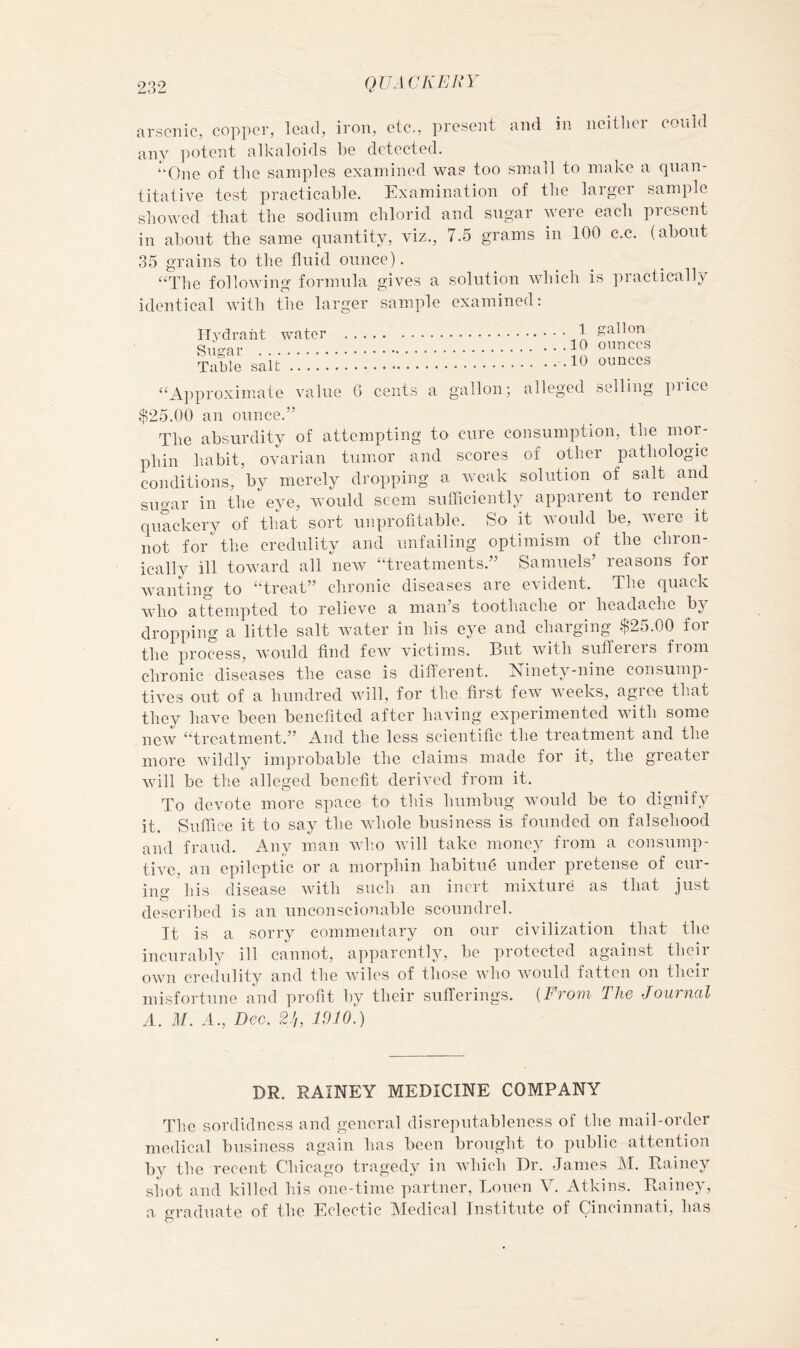 arsenic, copper, lead, iron, etc., i)resent and in ncitlier could any potent alkaloids be detected. “One of tbe samples examined was too small to make a quan- titative test practicable. Examination of tbe larger sample showed that the sodium chloric! and sugar were each present in about the same quantity, viz., 7.5 grams in 100 c.c. (about 35 grains to the fluid ounce). “The following formula gives a solution which is practically identical with the larger sample examined: ITvdraht water 1 gallon Sugar Table salt ounces “Approximate value G cents a gallon; alleged selling price $25.00 an ounce.” The absurdity of attempting to cure consumption, the mor- phin habit, ovarian tumor and scores of other pathologic conditions, by merely dropping a. Aveak solution of salt and sugar in the eye, Avould seem sufficiently apparent to render quackery of that sort unprofitable. So it Avould be, Avere it not for the credulity and unfailing optimism of the chron- ically ill toAvard all neAV “treatments.” Samuels’ reasons for Avanting to “treat” chronic diseases are evident. The quack Acdio attempted to relieve a man’s toothache oi headache by dropping a little salt Avater in his eye and charging $25.00 for the process, Avould find feAV victims. But Avith sufferers from chronic diseases the case is diflerent. Elinety-nine consump- tives out of a hundred Avill, for the first feAV Aveeks, agree that they have been benefited after baAUiig experimented with some ncAV “treatment.” And the less scientific the treatment and the more Avildly improbable the claims made for it, the greater Avill be the alleged benefit deriAwxl from it. To devote more space to this humbug Avoiild be to dignify it. Suffice it to say tbe Avhole business is founded on falsehood and fraud. Any man av1;o Avill take money from a coiisiimp- tiA-c, an epileptic or a morphin habitue under pretense of cur- ing his disease Avith siicli an inert mixture as that just described is an unconscionable scoundrel. It is a sorry commentary on our civilization that the incurably ill cannot, apparently, be protected against their oAvn credulity and the Aviles of those Avho Avould fatten on their misfortune and profit by their sufferings. {From The Journal A. M. A., Dec. 2J,, 1910.) DR. RAINEY MEDICINE COMPANY The sordidness and general disrepntableness of the mail-order medical business again has been brought to public attention by the recent Chicago tragedy in Avhich Dr. James M. Rainey shot and killed his one-time partner, Louen V. Atkins. Rainey, a graduate of the Eclectic Medical Institute of Cincinnati, has