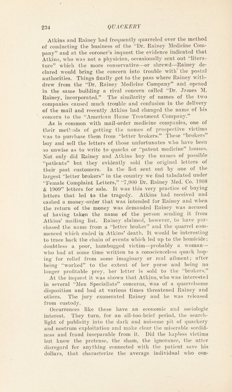 Atkins and Rainey liad frequently quarreled over the method of conducting the business of the “Dr. Rainey Medicine Com- pany” and at the coroner’s inquest the evidence indicated that Atkins, who was not a physician, occasionally sent out “litera- ture” which the more conservative—or shrewd—Rainey de- clared would bring the concern into trouble with the postal authorities. Things finally got to the pass where Rainey with- drew from the “Dr. Rainey IMedicine Company” and opened in the same building a rival concern called “Dr. Ja.mes M. Rainey, incorporated.” The similarity of names of the two companies caused much trouble and confusion in the delivery of the mail and recently Atkins had changed the name of his concern to the “American Home Treatment Company.” As is common with mail-order medicine companies, one of their methods of getting the names of prospective victims Avas to purchase them from “letter brokers.” These “brokers” buy and sell the letters of those unfortunates Avho have been so unwdse as to Avrite to quacks or “patent medicine” houses. Not only did Rainey and Atkins buy the names of possible “patients” but they evidently sold the original letters of their past customers. In the list sent out by one of the largest “letter brokers” in the country Ave find tabulated under “Female Complaint Letters,” “7,900 Dr. Rainey Med. Co. 1908 & 1909” letters for sale. It Avas this very practice of baying letters that led to the tragedy. Atkins had receiA^ed and cashed a money-order that Avas intended for Rainey and AAdien the return of the money was demanded Rainey Avas accused of having taken the name of the person sending it from Atkins’ mailing list. Rainey claimed, however, to have pur- chased the name from a “letter broker” and the quarrel com- menced Avhich ended in Atkins’ death. It AA'Ould be interesting to trace back the chain of events Avhich led up to the homicide; doubtless a poor, humbugged victim—pi-obably a Avoman— Avho had at some time Avritten to a conscienceless quack hop- ing for relief from some imaginary or real ailment; after being “worked” to the extent of her purse and being no longer profitable prey, her letter is sold to the ‘’brokers.” At the inquest it Avas shown that Atkins, Avho Avas interested in several “Men Specialists” concerns, Avas of a quarrelsome disposition and had at various times threatened Rainey and others. The jury exonerated Rainey and he aaxis released from custody. Occurrences like these have an economic and sociologic interest. They turn, for an all-too-brief period, the search- light of publicity into the dark and noisome pit of quackery and nostrum exploitation and make clear tlie miserable sordid- ness and fraud inseparable from it. Did the hapless victims but know the pretense, the sham, the ignorance, tlie utter disregard for anything connected AAuth tlie patient saA^e his dollars, that characterize the average individual Avho con-