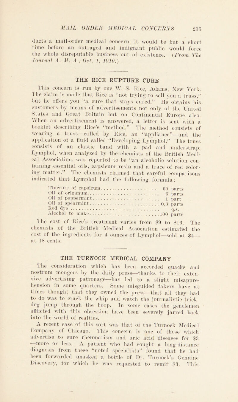 ducts a mail-order medical concern, it would be but a short time before an outraged and indignant public would force the whole disreputable business out of existence. {From The Journal h. M. h., Oct. 1, 1910.) THE RICE RUPTURE CURE This concern is run by one W. S. Rice, Adams, New York. 3 he claim is made that Rice is “not trying to sell you a truss,” out he otters you a cure that stays cured.” He obtains his customers by means of advertisements not only of the United States and Great Britain but on Continental Europe also. When an advertisement is answered, a letter is sent witli a booklet describing Rice’s “method.” The method consists of wearing a truss—called by Rice, an “appliance”—and the application of a fluid called “Developing Lymphol.” The truss consists of an elastic band with a pad and understrap. Lymphol, when analyzed by the chemists of the British Medi- cal Association, was reported to be “an alcoholic solution con- taining essential oils, capsicum resin and a trace of red coloi'- ing matter.” The chemists claimed that careful comparisons indicated that Lymphol had the following formula: Tincture of capsicum Oil of origanum Oil of peppermint. . . Oil of spearmint.... K(‘d dye Alcohol to make. . . . 60 parts 6 parts 1 part 0.3 parts q.s. 100 parts The cost of Rice’s treatment varies from $9 to $16. The chemists of the British Medical Association estimated the cost of the ingredients for 4 ounces of Lymphol—sold at $4— at IS cents. THE TURNOCK MEDICAL COMPANY The consideration which has been accorded quacks and nostrum mongers by the daily press—thanks to their exten- sive ^ advertising patronage—has led to a slight misappre- hension in some quarters. Some misguided fakers have at times thought that they owned the press—that all they had to do was to crack the whip and watch the journalistic trick- dog jump througli the hoop. In some cases the gentlemen afflicted witli this obsession have been severely jarred back into the world of realties. A recent case of this sort was that of the Turnock Medical Company of Chicago. This concern is one of those which advertise to cure rheumatism and uric acid diseases for $.3 —more or less. A patient who had sought a long-distance diagnosis from these “noted specialists” found that he had l)een forwarded unasked a bottle of Dr. Turnock’s Genniiu' Discovery, for which he was requested to remit $3. This