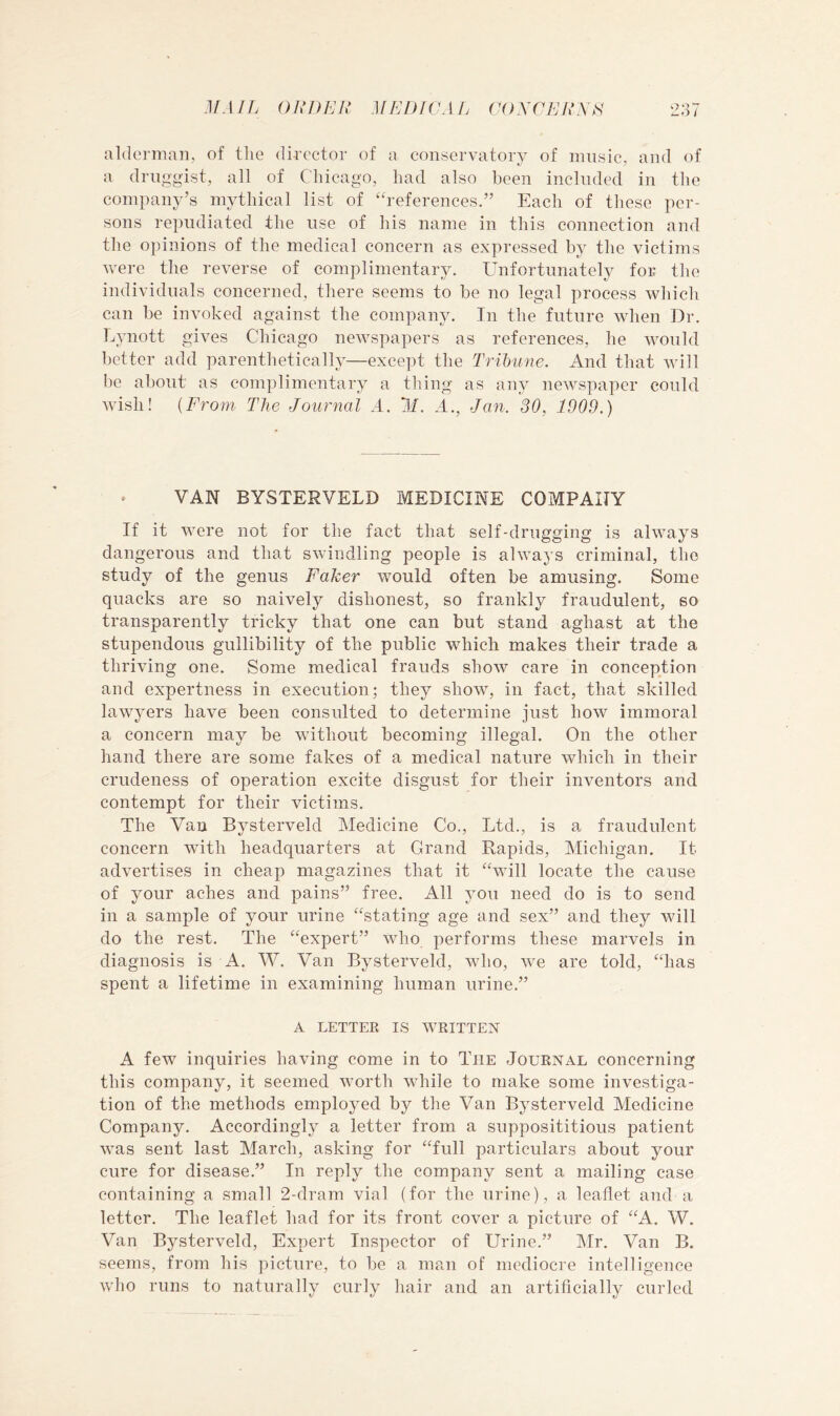 MAIL ()jn)En medicaij (i()xcjjir\H 2;] 7 alderman, of the director of a conservatory of music, and of a druggist, all of Chicago, had also been included in the company’s mythical list of ‘references.” Each of tliese per- sons repudiated the use of his name in this connection and the opinions of the medical concern as expressed by the victims were the reverse of complimentary. Unfortunately for the individuals concerned, there seems to be no legal process which can be invoked against the company. In the future when Dr. Lynott gives Chicago newspapers as references, he would better add parenthetically—except the Trihtine. And that will be about as complimentary a thing as any newspaper could wish! {From The Journal A. 11. A., Jan. 30, 1909.) » VAN BYSTERVELD MEDICINE COMPANY If it were not for the fact that self-drugging is always dangerous and that swindling people is always criminal, the study of the genus Faker would often be amusing. Some quacks are so naively dishonest, so frankly fraudulent, so transparently tricky that one can but stand aghast at the stupendous gullibility of the public which makes their trade a thriving one. Some medical frauds show care in conception and expertness in execution; they show, in fact, that skilled lawyers have been consulted to determine just how immoral a concern may be without becoming illegal. On the other hand there are some fakes of a medical nature which in their crudeness of operation excite disgust for their inventors and contempt for their victims. The Van Bysterveld Medicine Co., Ltd., is a fraudulent concern with headquarters at Grand Rapids, Michigan. It advertises in cheap magazines that it “will locate the cause of your aches and pains” free. All you need do is to send in a sample of your urine “stating age and sex” and they will do the rest. The “expert” who performs these marvels in diagnosis is A. W. Van Bysterveld, who, we are told, “has spent a lifetime in examining human urine.” A LETTER IS WRITTEN A few inquiries having come in to The .Iournal concerning this company, it seemed worth while to make some investiga- tion of the methods employed by the Van Bysterveld Medicine Company. Accordingly a letter from a supposititious patient was sent last March, asking for “full particulars about your cure for disease.” In reply the company sent a mailing case containing a small 2-dram vial (for the urine), a leaflet and a letter. The leaflet had for its front cover a picture of “A. W. Van Bysterveld, Expert Inspector of Urine.” Mr. Van B. seems, from his picture, to be a man of mediocre intelligence who runs to naturally curly hair and an artificially curled