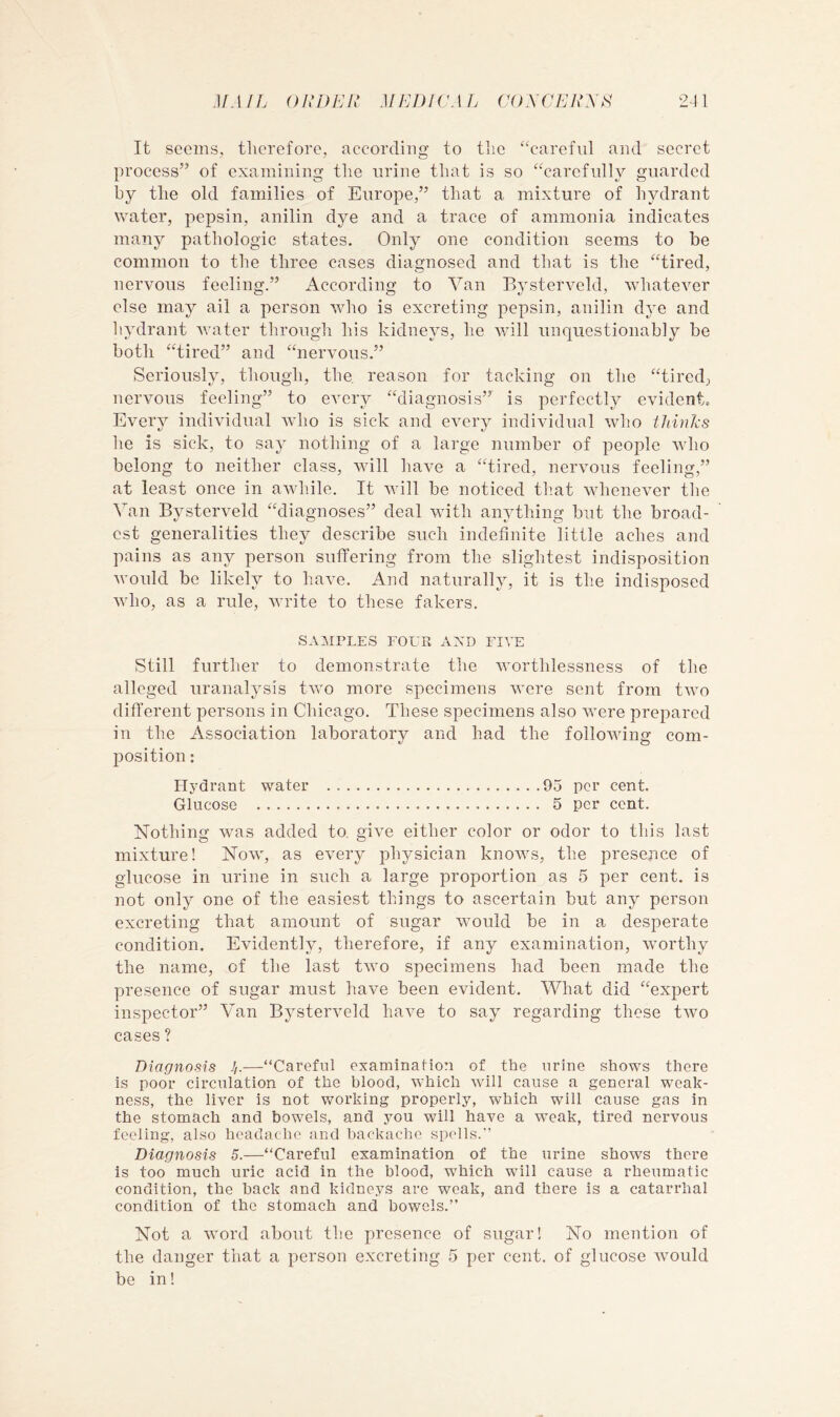 It seems, therefore, according to the ‘^careful and secret process” of examining the urine that is so “carefully guarded by the old families of Europe,” that a mixture of hydrant water, pepsin, anilin dye and a trace of ammonia indicates many pathologic states. Only one condition seems to be common to the three cases diagnosed and that is the “tired, nervous feeling.” According to Van Bystervcld, whatever else may ail a person wdio is excreting pepsin, anilin dye and hydrant water through his kidneys, he will unquestionably be both “tired” and “nervous.” Seriously, though, the reason for tacking on the “tired, nervous feeling” to every “diagnosis” is perfectly evidento Every individual who is sick and every individual who thinks he is sick, to say nothing of a large number of people who belong to neither class, will have a “tired, nervous feeling,” at least once in aAvhile. It will be noticed that whenever the Van Bysterveld “diagnoses” deal wdth anything but the broad- est generalities they describe such indefinite little aches and pains as any person suffering from the slightest indisposition vmuld be likely to have. And naturally, it is the indisposed wdio, as a rule, write to these fakers. SAMPLES FOUR AXD FIVE Still further to demonstrate the worthlessness of the alleged uranalysis two more specimens were sent from two difi’erent persons in Chicago. These specimens also were prepared in the Association laboratory and had the following com- jiosition: Hydrant water 95 per cent. Glucose 5 per cent. Nothing wms added to. give either color or odor to this last mixture! Nowq as every physician knows, the presence of glucose in urine in such a large proportion as 5 per cent, is not only one of the easiest things to ascertain but any person excreting that amount of sugar would be in a desperate condition. Evidently, therefore, if any examination, worthy the name, of the last two specimens had been made the presence of sugar must have been evident. What did “expert inspector” Van Bysterveld have to say regarding these two cases ? Diagnosis y—“Careful examination of the urine shows there is poor circulation of the blood, which will cause a general weak- ness, the liver is not working properly, which will cause gas in the stomach and bowels, and you will have a weak, tired nervous feeling, also headache and backache spoils.” Diagnosis 5.—“Careful examination of the urine shows there is too much uric acid in the blood, which will cause a rheumatic condition, the back and kidneys are weak, and there is a catarrhal condition of the stomach and bowels.” Not a word about the presence of sugar! No mention of the danger that a person excreting 5 per cent, of glucose rvould be in!