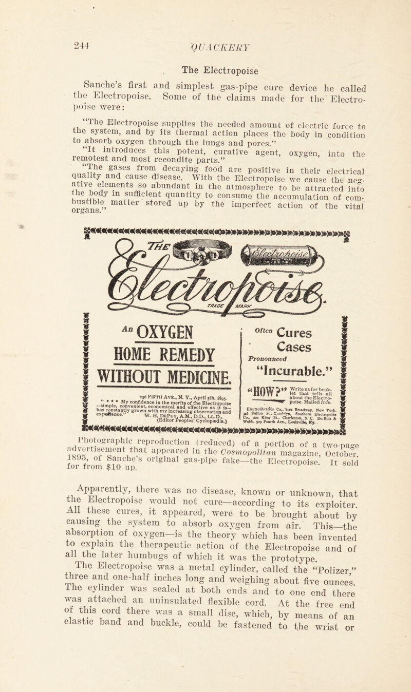 The Electropoise Sanche s first and simplest gas-pipe cure device he called the Electropoise. Some of the claims made for the'Electro- poise were: Electropoise supplies the needed amount of electric force to the system, and by its thermal action places the body in condition to ^absorb oxygen through the lungs and pores.” It introduces this potent, curative agent, oxygen, into the remotest and most recondite parts.” The gases from decaying food are positive in their electrical quality and cause disease. With the Electropoise we cause the ne-- ative elements so^ abundant in the atmosphere to bo attracted into t^he body in sufficient quantity to consume the accumulation of com- bustible^ matter stored up by the imperfect action of the vital OXYGEN HOME REMEDY j WITHOUT MEDICINE. 156 Fi^TH AvE., N. Y., April 5th, iSgs. * ♦ • My confidence in the merits of the Electropoise —simple, convenient, economical and effective as it is— has constantly grown with my increasing observation and expeHence. -yy. h, DePuy, A.M., D.D., LL.D., (Editor Peoples’ (iyclopsedial Often Cases Pronounced Incurable.” Write us for book- HUW r all about the Electro- poise. Mailed fre*e. ElectfoHbrfttVon Co,.li3a Broadway. New York, f ^6 Fulton 5i.. 2rc?Wjm. Southern Electropoise ; Co., 3« Kinff St.. Charleston, S. C. Du Bols & , - ^ Webb, S09 Fourdi Ave.j Lbulsviiie« I hotographic reproduction (reduced) of a portion of a two-pa-c advertisement that appeared in the Cosmopolitan magazine, October for from $10 ‘'Sinai gas-pipe fake—the Electropoisc. It sole Apparently,^ there was no disease, known or unknown, that the Electropoise would not cure—according to its exploiter. All these cures, it appeared, were to be brought about by 1 ^ oh ox^^en from air. This—the absorption of oxygen—is the theory which has been invented to explain the therapeutic action of the Electropoise and of all the later humbugs of which it was the prototype. The Electropoise was a metal cylinder, called the ‘Tolizer ” three and one-half inches long and weighing about five ounces The cylinder was sealed at both ends and to one end there was attached an uninsulated flexible cord. At the free cud of this cord there was a small disc, which, by means an elastic band and buckle, could be fastened to the wrist or
