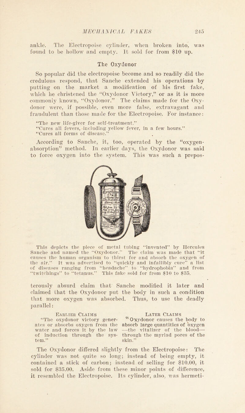 ankle. The Electropoise cylinder, when broken into, was found to be hollow and empty. It sold for from $10 up. The Oxydonor So popular did the electropoise become and so readily did the credulous respond, that Sanche extended his operations by putting on the market a modification of his first fake, which he christened the “Oxydonor Victory,” or as it is more commonlv known, “Oxvdonor.” The claims made for the Oxv- donor were, if possible, even more false, extravagant and fraudulent than those made for the Electropoise. For instance: “The new life-giver for self-treatment.” “Cures all fevers, including yellow fever, in a few hours.” “Cures all forms of disease.” According to Sanche, it, too, operated by the “oxygen- absorption” method. In earlier dajvs, the Oxydonor was said to force oxygen into the system. This was such a prepos- This depicts the piece of metal tubing “invented” by Hercules Sanche and named the “Oxydonor.” The claim was made that “it causes the human organism to thirst for and absorb the oxygen of the air.” It was advertised to “quickly and infallibly cure” a list of diseases ranging from “headache” to “hydrophobia” and from “twitchings” to “tetanus.” This fake sold for from $10 to $35. terously absurd claim that Sanche modified it later and claimed that the Oxydonor put the body in such a condition that more oxygen tvas absorbed. Thus, to use the deadly parallel: Earlier ClaixMs Later Claims “The oxydonor victory goner-  Oxydonor causes the body to ates or absorbs oxygen from the absorb large quantities of oxygen water and forces it by the law —the vitalizer of the blood— of induction through the sys- through the myriad pores of the tern.” skin.” The Oxydonor differed slightly from the Electropoise: The cylinder was not quite so long; instead of being empty, it contained a stick of carbon; instead, of selling for $10.00, it sold for $35.00. Aside from these minor points of difference, it resembled the Electropoise. Its cylinder, also, was hermeti-
