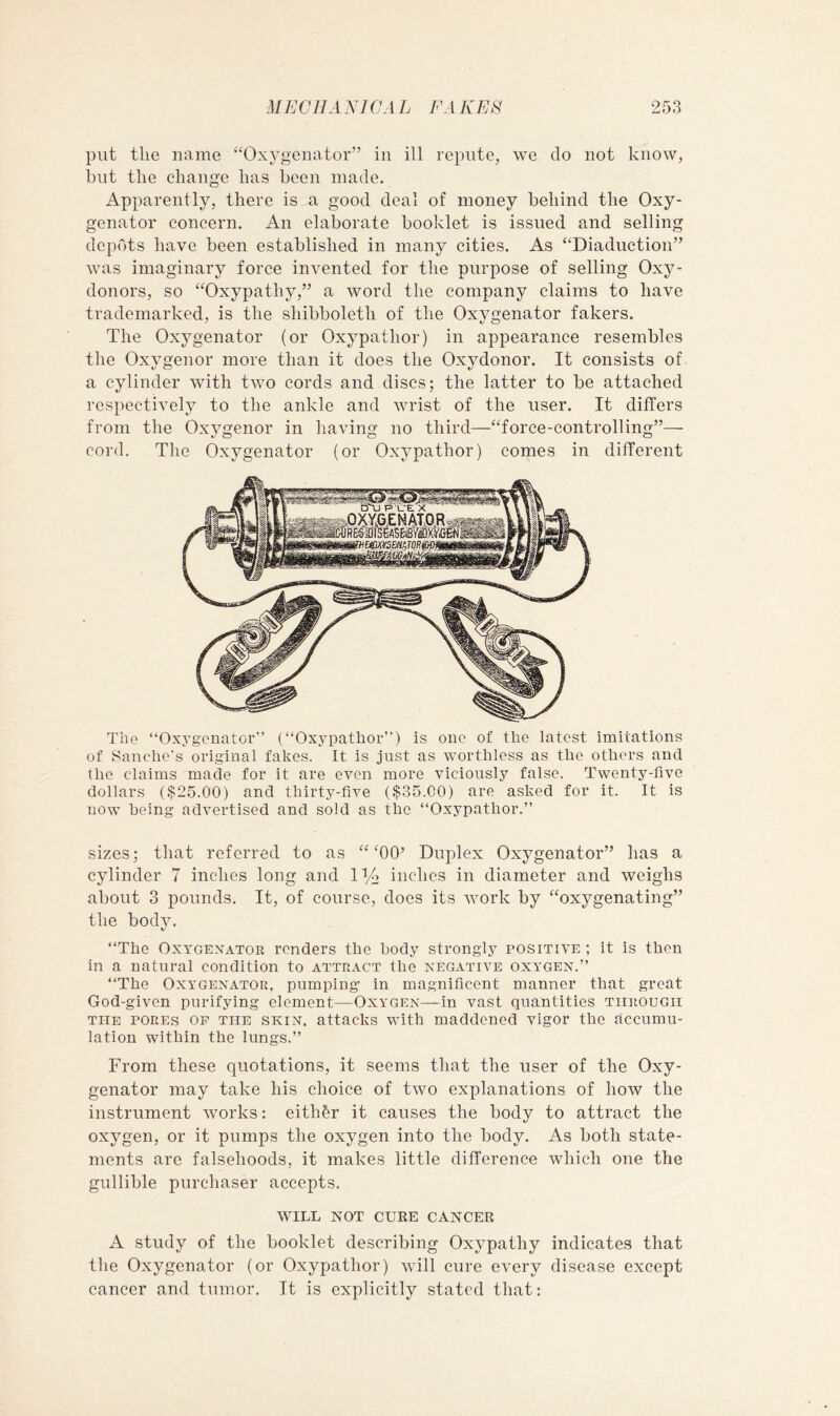 put the name “Oxygenator” in ill repute, we do not know, but the change has been made. Apparently, there is a good deal of money behind the Oxy- genator concern. An elaborate booklet is issued and selling depots have been established in many cities. As “Diaduction” was imaginary force invented for the purpose of selling Oxy- donors, so “Oxypathy,” a word the company claims to have trademarked, is the shibboleth of the Oxygenator fakers. The Oxygenator (or Oxypathor) in appearance resembles the Oxygenor more than it does the Oxydonor. It consists of a cylinder with two cords and discs; the latter to be attached respectively to the ankle and wrist of the user. It differs from the Oxj^genor in having no third—“force-controlling”— cord. The Oxygenator (or Oxypathor) comes in different The “Oxygenator” (“Oxypathor”) is one of the latest imitations of Sanche's original fakes. It is just as worthless as the others and the claims made for it are even more viciously false. Twenty-five dollars ($25.00) and thirty-five ($35.00) are asked for it. It is now being advertised and sold as the “Oxypathor.” sizes; that referred to as “TO’ Duplex Oxygenator” has a cylinder 7 inches long and IVa inches in diameter and weighs about 3 pounds. It, of course, does its Avork by “oxygenating” the body. “The Oxygenator renders the body strongly positive ; it is then in a natural condition to attract the negative oxygen.” “The Oxygenator, pumping in magnificent manner that great God-given purifying element—Oxygen—in vast quantities through the pores op the skin, attacks with maddened vigor the accumu- lation within the lungs.” From these quotations, it seems that the user of the Oxy- genator may take his choice of two explanations of hoAV the instrument works: eith&r it causes the body to attract the oxygen, or it pumps the oxygen into the body. As both state- ments are falsehoods, it makes little difference which one the gullible purchaser accepts. WILL NOT CURE CANCER A study of the booklet describing Oxypathy indicates that the Oxygenator (or Oxypathor) will cure every disease except cancer and tumor. It is explicitly stated that: