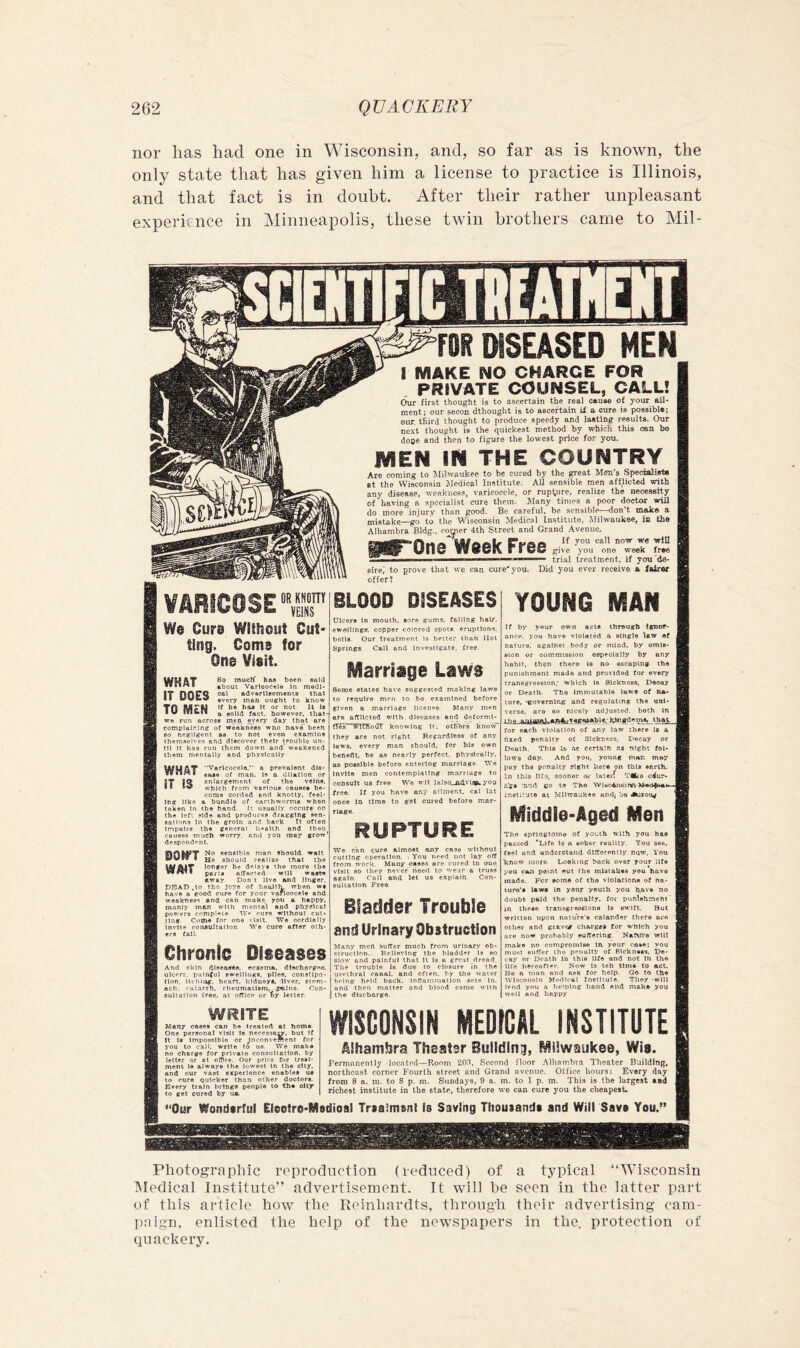nor has had one in Wisconsin, and, so far as is known, the only state that has given him a license to practice is Illinois, and that fact is in doubt. After their rather unpleasant experience in Minneapolis, these twin brothers came to Mil- m DISEASED MEN I MAKE NO CHARGE FOR PRIVATE COUNSEL, CALL! Our first thought is to ascertain the real cause of 70UT ail- ment; our seeon dthought is to ascertain ii a cure is possible; our. third thought to produce speedy and lasting results. Our next thought is the quickest method by which this can bo dose and then to figure the low'est price for you. MEN IN THE COUNTRY Are coming to Milwaukee to be cured by the great Men’s Specialist* at the Wisconsin Medical Institute. All sensible men afflicted with any disease, weakness, varicocele, or rupture, realize the necessity of having a specialist cure them. jSIany times a poor doctor will do more injury than good. Be careful, be sensible—don’t moke a mistake—go to the Wisconsin Medical Institute, Milwaukee, in the Alhambra Bldg., corner 4th Street and Grand Avenue, WnV6l\ I iwC give you one week free ■ I II ■ ■■ trial treatment, if you'do- sirei to prove that we can cure'you. Did you ever receive * Xairer offer? ¥fiRfC0SE,r'®‘-°O'’ DiSEASES young man We Cure Without Cut- ting. Come for One Visit. WHAT IT DOES TO MEN 6o mucK h&8 been said about Varicocele In medl* oa) advertleemente that every man ought to know U be has it or not. It li a solid fact, however, ihat- we run across men^ every day that are complaining of weakness who have been so negUgent as to not even examine themftelve.s and discover tbetr trouble un- til It has run them down and weakened them mentally and physically ease of man. Is a dilation or 0T 0^ enlargement of the veins. II which from various causes be- come corded and knotty, feel- ing llko a bundle of earthworms when taken In the hand. It usually occurs on the left side and produces dragging sen- sations In the groin and back It often Impairs the general health and then cause.s much worry, and you may grow' despondent. No sensible man should wait I jjg should reallae that the longer he delays the more the Hr I pans alTected will waste away Don't live and Unger. DDAD .to tho joys of heoltlv when w« have a good cure for your varloocels and weakness and can make you a happy, manly man with mental and physical powers complete TVe cure without cut- ting Come for one visit. W® cordially Invite consultation 'W’o cure after oth- ers fall. Chronic Diseases And skin d.l8easeB. eczema, dlschargoe, ulcerf. painful swellings, plies, constipa- tion, Itchliig, heart, kidneys, liver, stom- ach. catarrh, rheumatism, jmlns. Con- sultation free, at office or ty letter. Ulcers In mouth, sore gums, falling hair, swellings, copper colored spots, eruptions, bolls Our treatment is better than Jlot Springs. Call and Investigate, free. Marriage Laws Some states have suggested making latve to require men to be examined before given a marriage licence. Many men are affllctod with dlsease.s and deforml- fles ^flTft'ouT knowing It. others know they are not right Regardless of any laws, every man should, for his own benefit, be as nearly perfect, physically, as possible before entertng marriage TVe Invite men contemplating marriage to consult us free We wll Jalso^Advtag. you free. If you have any aliment, cal lat once in time to get cured before mar- riage. RUPTURE We can cure almost any case without cutting operation. . You need not lay oft from work. Many cases are cured In one. visit so they never heed to wear a truss again. Call and let us explain. Con- sultation Free Bladder Trouble anii Urinary Obstruction Many mort suffer much from urinary ob- struction.. Relieving the bladd-r Is so slow and painful that It is a great dread. The trouble is due to closure in the urethral canal, and often, hy the water being held back, Inflanimatlon sets In, and then matter and blood come with the discharge. If by yeur own acts through Ignor- ance. you have violated a slhgle law of nature, against body or mind, by omis- sion or oommisslon eBpeotally by any habit, then there Is no escaping the punishment made and provided for every transgression; which is Sickness, Decay or Death. The immutable laws of na- ture, -governing and regulating the uni- verse, are eo nicely adjusted, both In ifia that for each violation of any law there U a fixed penalty of Sickness, Decay or Death, This la .ae certain n# night fol- lows day. And you, young mnn may pay the penalty right here on this enrih- In this Ilf'S, sooner or later; TMka cour- age Tind go to The Wisc^siV* instituto at M{lwa'..:kes und^ bo Auroug Middle-Aged Men The springtoine of yo-uth with you hae passed *Lifo is a sober reality. You see, feel and undcretaiid differently nqw. You know moro- Looking back over your life you can point out the mistakes you have made. For some of tho violations of na- ture's laws in your youth you have 'no doubt paid the penalty, for punishment' in these transgressions Is swift. But written upon nature's calender there are other and grav<# charges tor which you are now probably ouffering Nature' will make no compromls® In. your case; you must suffer the penalty of Sickness, po- cay or Death In this life and not In the life hereafter. Now Is teh time to act. Be a man and ask for help. Go to the Wisconsin Medical Institute. They -will lend you a helping hand and make you well and happy WRITE WISCONSIN MEDICAL INSTITUTE Aihambra IhEatsr Building, Milwaukee, Wis. Fernmnently located—Room 201^, Second floor Alhambra Theater B'ailding, northeast corner Fourth street and Grand avenue. Office hoiurs: Every day from 8 a. m. to 8 p. m. Sundays, 9 a. m. to 1 p. m. This is the largest tad richest institute in the state, therefore we can cure you the cheapest* “Our Wondsrful Eleotro-Modioal Trtalmsni is Saving Thousands and Will Savs You.” Many cases can be treated at homo. One personal visit Is necessacy. but If It Is Impossible or Inconvement for you to call, write tS us. We mak# no charge for private consultation, by letter or at ofllce. Our price for treat- ment Is always the lowest In the city, and our vast experience enables us to cure quicker than other doctors. Every train brings people to the oily to get cured by ua. Photograpliic reproduction (reduced) of a typical “Wisconsin iNIedical Institute” advertisement. It will he seen in the latter part of this article how the Reinhardts, throug'h their advertising cam- paign, enlisted the help of the newspapers in the. protection of quackery.