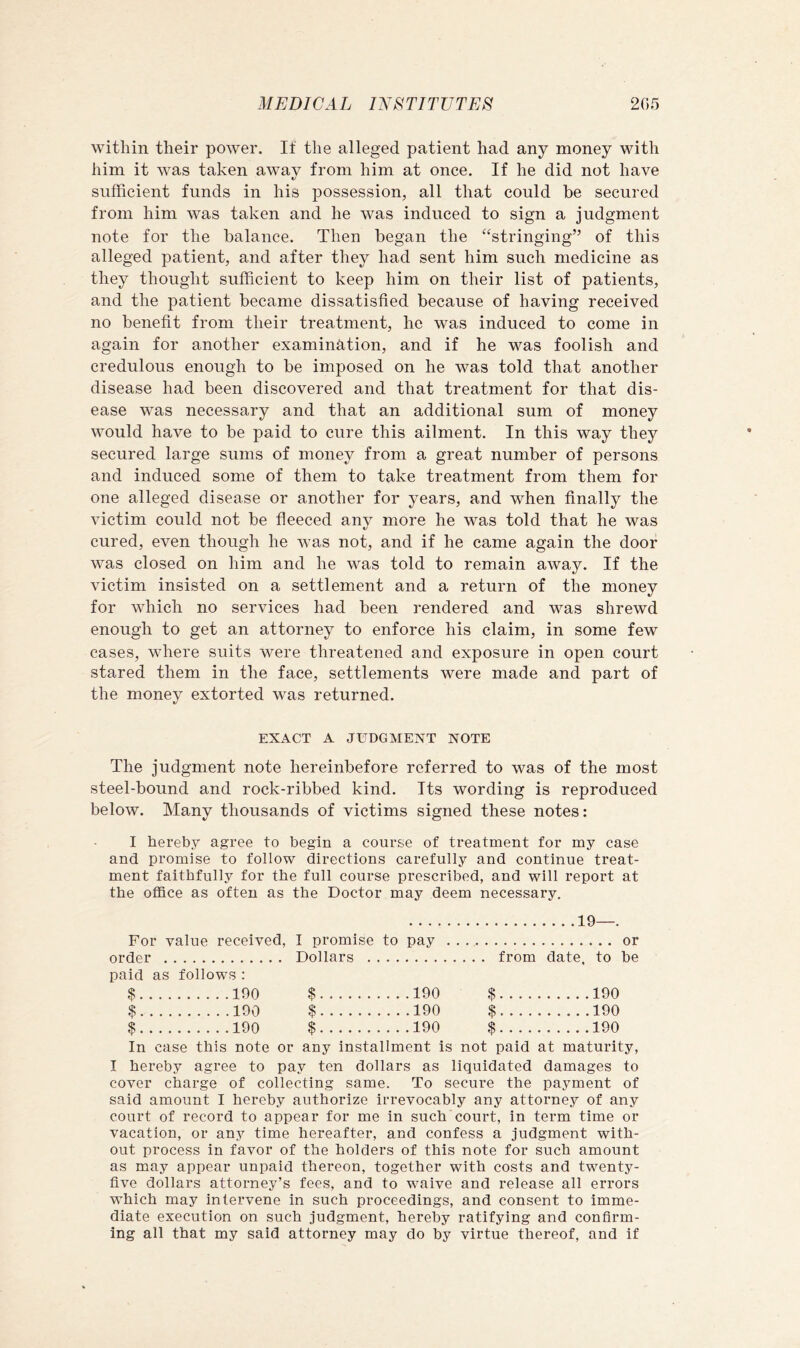 within their power. If the alleged patient had any money with him it was taken away from him at once. If he did not have sufficient funds in his possession, all that could be secured from him was taken and he was induced to sign a judgment note for the balance. Then began the ‘‘stringing” of this alleged patient, and after they had sent him such medicine as they thought sufficient to keep him on their list of patients, and the patient became dissatisfied because of having received no benefit from their treatment, he was induced to come in again for another examination, and if he was foolish and credulous enough to be imposed on he was told that another disease had been discovered and that treatment for that dis- ease was necessary and that an additional sum of money would have to be paid to cure this ailment. In this way they secured large sums of money from a great number of persons and induced some of them to take treatment from them for one alleged disease or another for years, and when finally the victim could not be fleeced any more he was told that he was cured, even though he was not, and if he came again the door was closed on him and he was told to remain away. If the victim insisted on a settlement and a return of the money for which no services had been rendered and was shrewd enough to get an attorney to enforce his claim, in some few cases, where suits were threatened and exposure in open court stared them in the face, settlements were made and part of the money extorted was returned. EXACT A JUDGMENT NOTE The judgment note hereinbefore referred to was of the most steel-bound and rock-ribbed kind. Its wording is reproduced below. Many thousands of victims signed these notes: I hereby agree to begin a course of treatment for my case and promise to follow directions carefully and continue treat- ment faithfully for the full course prescribed, and will report at the office as often as the Doctor may deem necessary. 19—. For value received, I promise to pay or order Dollars from date, to be paid as follows : $ 190 $ 190 $ 190 $ 190 $ 190 $ 190 $ 190 $ 190 $ 190 In case this note or any installment is not paid at maturity, I hereby agree to pay ten dollars as liquidated damages to cover charge of collecting same. To secure the payment of said amount I hereby authorize irrevocably any attorney of any court of record to appear for me in such court, in term time or vacation, or anj^ time hereafter, and confess a judgment with- out process in favor of the holders of this note for such amount as may appear unpaid thereon, together with costs and twenty- five dollars attorney’s fees, and to waive and release all errors which may intervene in such proceedings, and consent to imme- diate execution on such judgment, hereby ratifying and confirm- ing all that my said attorney may do by virtue thereof, and if