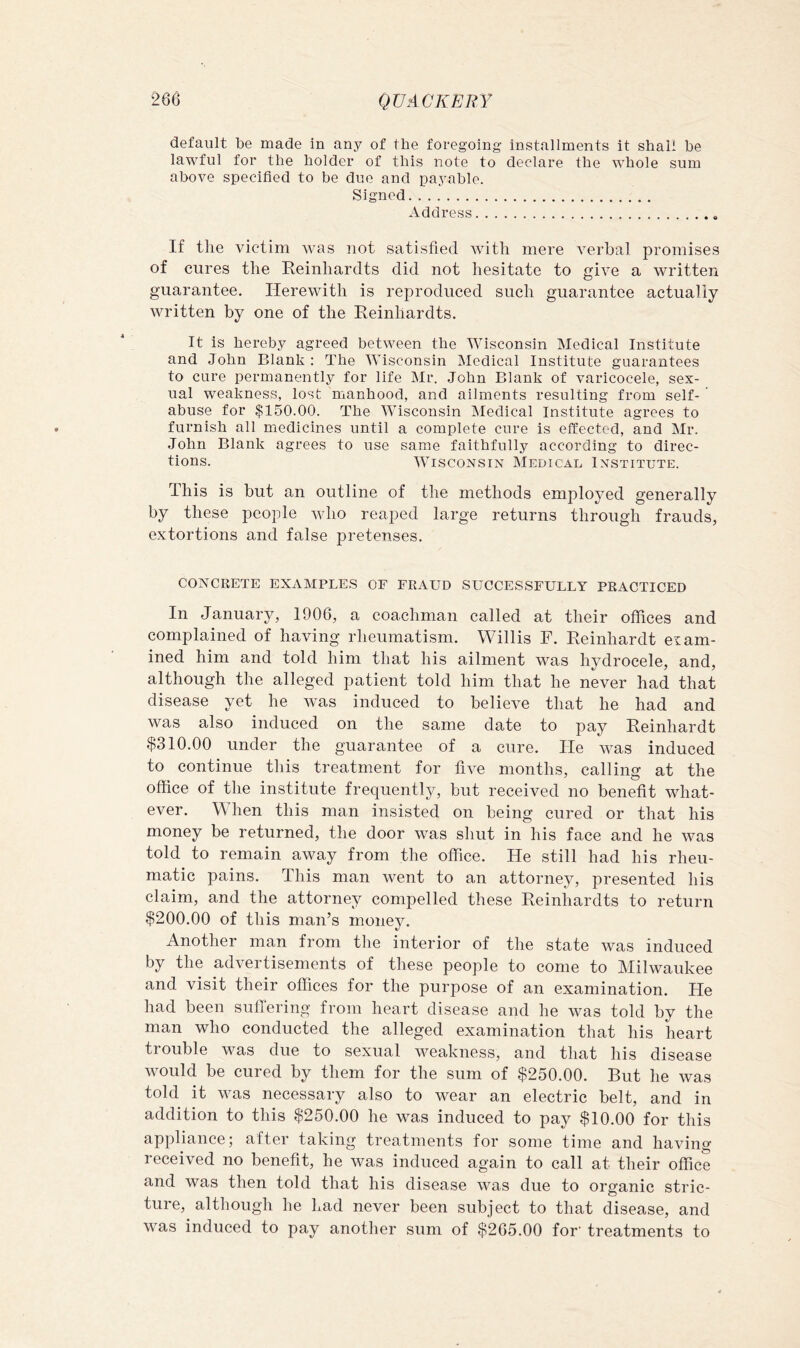 default be made in any of the foregoing installments it shall be lawful for the holder of this note to declare the whole sum above specified to be due and payable. Signed Address If the victim was not satisfied with mere verbal promises of cures the Reinhardts did not hesitate to give a written guarantee. Herewith is reproduced such guarantee actually written by one of the Reinhardts. It is hereby agreed between the Wisconsin Medical Institute and John Blank : The Wisconsin Medical Institute guarantees to cure permanently for life Mr. John Blank of varicocele, sex- ual weakness, lost manhood, and ailments resulting from self- abuse for $150.00. The Wisconsin Medical Institute agrees to furnish all medicines until a complete cure is effected, and Mr. John Blank agrees to use same faithfully according to direc- tions. Wisconsin Medical Institute. This is but an outline of the methods employed generally by these people wdio reaped large returns through frauds, extortions and false pretenses. CONCRETE EXAMPLES OF FRAUD SUCCESSFULLY PRACTICED In January, 1906, a coachman called at their offices and complained of having rheumatism. Willis F. Reinhardt exam- ined him and told him that his ailment was hydrocele, and, although the alleged patient told him that he never had that disease yet he was induced to believe that he had and was also induced on the same date to pay Reinhardt $310.00 under the guarantee of a cure. He was induced to continue this treatment for five months, calling at the office of the institute frequently, but received no benefit what- ever. hen this man insisted on being cured or that his money be returned, the door was shut in his face and he was told to remain away from the office. He still had his rheu- matic pains. This man went to an attorney, presented his claim, and the attorney compelled these Reinhardts to return $200.00 of this man’s monejL Another man from the interior of the state was induced by the advertisements of these people to come to Milwaukee and visit their offices for the purpose of an examination. He had been suffering from heart disease and he was told by the man who conducted the alleged examination that his heart trouble was due to sexual weakness, and that his disease would be cured by them for the sum of $250.00. But he was told it was necessary also to wTar an electric belt, and in addition to this $250.00 he was induced to pay $10.00 for this appliance; after taking treatments for some time and having received no benefit, he was induced again to call at their office and was then told that his disease was due to organic stric- ture, although he had never been subject to that disease, and was induced to pay another sum of $265.00 for’ treatments to