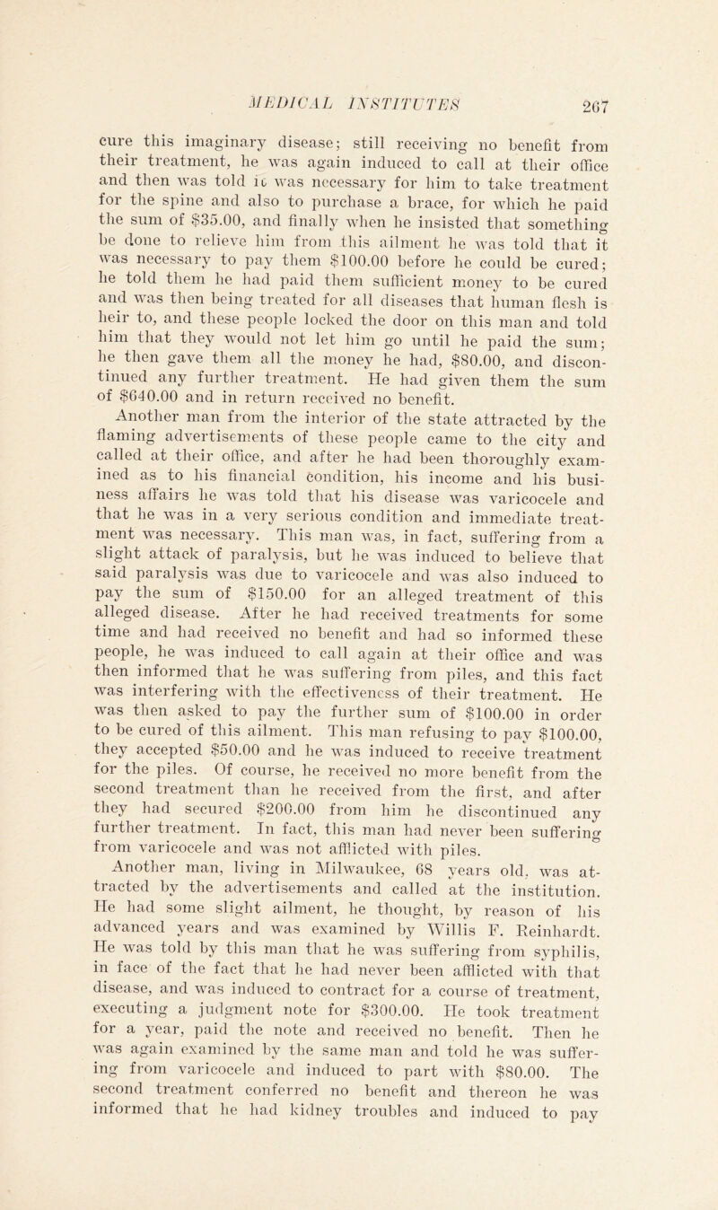 .(/EDI CAL nC^TITUTES 2G7 cure this imaginary disease; still receiving no benefit from their treatment, he was again induced to call at their office and then was told ic was necessary for him to take treatment for the spine and also to purchase a brace, for which he paid the sum of $35.00, and finally when he insisted that something be clone to relieve him from this ailment he was told that it was necessary to pay them $100.00 before he could be cured; he told them he had paid tliem sufficient money to be cured and was then being treated for all diseases that human flesh is heir to, and these people locked the door on this man and told him that they would not let him go until he paid the sum; he then gave them all the money he had, $80.00, and discon- tinued any further treatment. He had given them the sum of $040.00 and in return received no benefit. Another man from the interior of the state attracted by the flaming advertisements of these people came to the city and called at their office, and after he had been thoroughly exam- ined as to his financial condition, his income and his busi- ness affaii s he was told that his disease was varicocele and that he was in a very serious condition and immediate treat- ment was necessary. This man was, in fact, suffering from a slight attack of paralysis, but he was induced to believe that said paralysis was due to varicocele and was also induced to pay the sum of $150.00 for an alleged treatment of this alleged disease. After he had received treatments for some time and had received no benefit and had so informed these people, he was induced to call again at their office and was then informed that he was suffering from piles, and this fact was interfering with the effectiveness of their treatment. He was then asked to pay the further sum of $100.00 in order to be cured of this ailment. This man refusing to pay $100.00, they accepted $50.00 and he was induced to receive treatment for the piles. Of course, he received no more benefit from the second treatment than he received from the first, and after they had secured $200.00 from him he discontinued any further treatment. In fact, this man had never been suffering from varicocele and was not afflicted with piles. Another man, living in Milwaukee, 08 years old, was at- tracted by the advertisements and called at the institution. He had some slight ailment, he thought, by reason of his advanced years and was examined by Willis F. Reinhardt. He was told by this man that he was suffering from syphilis, in face of the fact that he had never been afflicted with that disease, and was induced to contract for a course of treatment, executing a judgment note for $300.00. He took treatment for a year, paid the note and received no benefit. Then he was again examined by the same man and told he was suffer- ing from varicocele and induced to part with $80.00. The second treatment conferred no benefit and thereon he was informed that he had kidney troubles and induced to pay