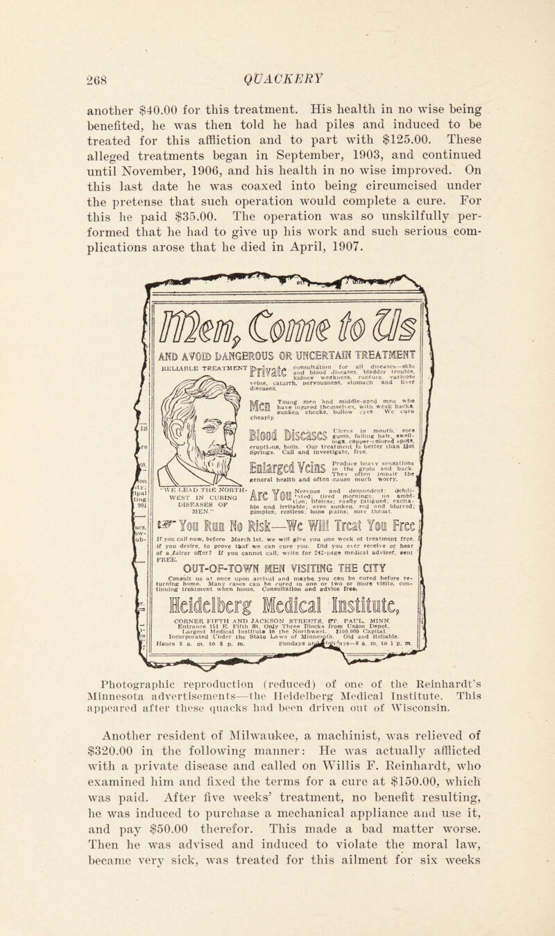 another $40.00 for this treatment. His health in no wise being benefited, he was then told he had piles and induced to be treated for this affliction and to part with $125.00. These alleged treatments began in September, 1903, and continued until November, 1906, and his health in no wise improved. On this last date he was coaxed into being circumcised under the pretense that such operation would complete a cure. For this he paid $35.00. The operation was so unskilfully per- formed that he had to give up his work and such serious com- plications arose that he died in April, 1907. /jty; Ripal \ting 901 KICLIAHLE TREATMENT consultation for all di.seascs—skin and blood diseases, bladder trouble, kidnev wcakne.ss. rupture, varicose velup. catarrh, nervousness, stomach and liver diseases. cheaply. Young men 'and middle-aged men who have injured thcin.seh es. with weak backs, sunken checks, hollow c>c3 We cure At' tMcei.s In mouth, sore gums, falling hair. swetJ- ings. copper-colored spots, orupllons, bolls. Our treatment Is better than Hot JSprings. Call and investigate, free. Produce hca\v .sensations in the groin and back. They often impair the, general health and often -cause much worry. Nervous and despondent: dcbill- 'pted: tired mornings, no ambl- m«trAQr-c /PC' easily fatigued, oxclla- ur irritable; eye.s sunken, rod and blurred: MEN. pimples; restless, bone pains; sore throat. •WE J.E.AD THE NORTH- WEST IN CURING OUT-OF-1 THE CITY Msl—We Will Treat Yoi Free, i^' If you call now, before March 1st. we will give you one week of treatment free, i if you desire, to prove that we can cure you. Did you ever receive or hear of a/fairer offer? If you cannot call, write for 242-pag© medical adviser, sent FREE. Consult us at once upon arrival and maybe you can be cured before re- turning home. Many cases can be cured in one or two or more visits, con- tinuing treatment when home. Consultation and advice free» CORNER FIFTH AND JACKSON STRp:krrS. PAUL. MINN. Entrance 151 E. Fifth St. Only 'I’hree Blocks from Union Depot. Largest Medical Institute Irt the Northwest., $100,000 Capital, Incorporated Under the iStato Laws of Mlnne.^ta. Old and Reliable. Hours 8 a. m. to 8 p. m. Sundays tays—8 a. m. to 1 p. m, Photographic reproduction (reduced) of one of the Reinhardt's Minnesota advertisements—the Ileidelherg Medicai Institute. This appeared after these quacks had been driven out of Wisconsin. Another resident of Milwaukee, a machinist, was relieved of $320.00 in the following manner: He was actually afflicted with a private disease and called on Willis F. Reinhardt, who examined him and fixed the terms for a cure at $150.00, which was paid. After five weeks’ treatment, no benefit resulting, he was induced to purchase a mechanical appliance and use it, and pay $50.00 therefor. This made a bad matter worse. Then he was advised and induced to violate the moral law, became very sick, was treated for this ailment for six weeks