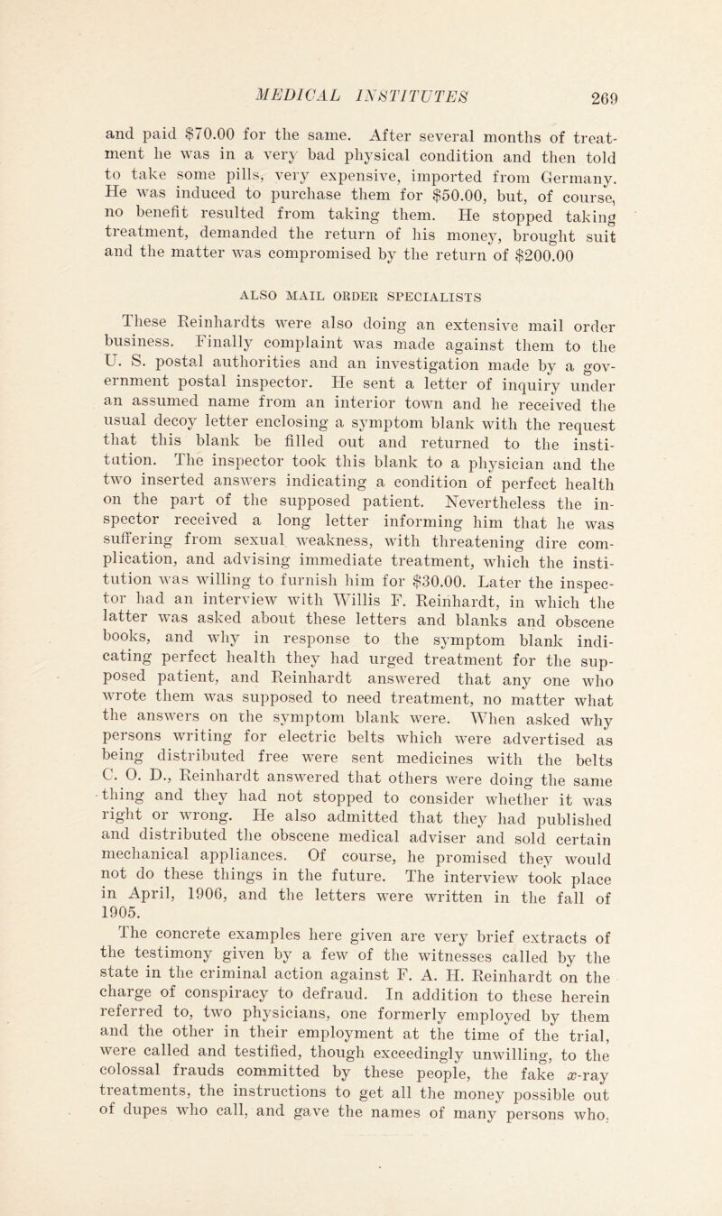and paid $70.00 for the same. After several months of treat- ment he was in a very bad physical condition and then told to take some pills, very expensive, imported from Germany. He was induced to purchase them for $50.00, but, of course, no benefit resulted from taking them. He stopped taking tieatment, demanded the return of his money, brought suit and the matter was compromised by the return of $200.00 ALSO MAIL ORDER SPECIALISTS These Reinhardts were also doing an extensive mail order business. Finally complaint was made against them to the U. S. postal authorities and an investigation made by a gov- ernment postal inspector. He sent a letter of inquiry under an assumed name from an interior town and he received the usual decoy letter enclosing a symptom blank with the request that this blank be filled out and returned to the insti- tution. The inspector took this blank to a physician and the two inserted answers indicating a condition of perfect health on the pai-t of the supposed patient. Nevertheless the in- spector received a long letter informing him that he was suffering from sexual weakness, with threatening dire com- plication, and advising immediate treatment, which the insti- tution was willing to furnish him for $30.00. Later the inspec- tor had an interview with Willis F. Reinhardt, in which the latter was asked about these letters and blanks and obscene books, and wliy in response to the symptom blank indi- cating perfect health they had urged treatment for the sup- posed patient, and Reinhardt answered that any one who wrote them was supposed to need treatment, no matter what the answers on the symptom blank were. When asked why persons writing for electric belts which were advertised as being distributed free were sent medicines with the belts C. 0. D., Reinhardt answered that others were doing the same thing and they had not stopped to consider whether it was right or wrong. He also admitted that they had published and distributed the obscene medical adviser and sold certain mechanical appliances. Of course, he promised they would not do these things in the future. The interview took place in April, 1906, and the letters were written in the fall of 1905. The concrete examples here given are very brief extracts of the testimony given by a few of the witnesses called by the state in the criminal action against F. A. H. Reinhardt on the charge of conspiracy to defraud. In addition to these herein referred to, two physicians, one formerly employed by them and the other in their employment at the time of the trial, were called and testified, though exceedingly unwilling, to the colossal frauds committed by these people, the fake £r-ray treatments, the instructions to get all the money possible out of dupes who call, and gave the names of many persons who.