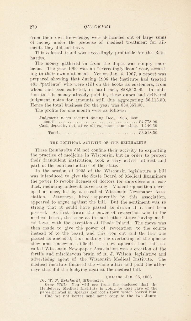 from tlieir own knowledge, were defrauded out of large sums of money under the pretense of medical treatment for ail- ments they did not have. This colossal fraud was exceedingly profitable <^or the Rein- hardts. The money gathered in from the dupes was simply enor- mous. The year 1906 was an “^exceedingly lean” year, accord- ing to their own statement. Yet on Jan. 4, 1907, a report was prepared showing that during 1906 the institute had treated 485 “patients” who were still on the books as customers, from whom had been collected, in hard rash, $28,243.90. In addi- tion to this money already paid in, these dupes had delivered judgment notes for amounts still due aggregating $6,113.50. Hence the total business for the year was $34,357.40. The profits for one month were as follows : Judgment notes secured during Dec., 1906, last month ,$2,778.00 Cash deposits, net, after all expenses, same time. 1,140.50 Total $,3,918.50 THE POLITICAL ACTIVITY OF THE REINHARDTS These Reinhardts did not confine their activity to exploiting the practice of medicine in Wisconsin, but in order to protect their fraudulent institution, took a verv active interest and part in the political affairs of the state. In the session of 1905 of the Wisconsin legislature a bill was introduced to give the State Board of Medical Examiners the power to revoke licenses of doctors for unprofessional con- duct, including indecent advertising. Violent opposition devel- oped at once, led by a so-called Wisconsin Newspaper Asso- ciation. Attorneys, hired apparently by this association, appeared to argue against the bill. But the sentiment was so strong that it could have passed as drawn if it had been pressed. As first drawn the power of revocation was in the medical board, the same as in most other states having medi- cal laws, with the exception of Rhode Island. The move was then made to give the power of revocation to the courts instead of to the board, and this won out and the law was passed as amended, thus making the overtaking of the quacks slow and somewhat difficult. It now appears that this so- called Wisconsin Newspaper Association was a creation of the fertile and mischievous brain of A. J. Wilson, legislative and advertising agent of the Wisconsin Medical Institute. The medical institute financed the whole affair and paid the attor- neys that did the lobbying against the medical bill. Chicago, Jan. 26, 1906. Dr. W. F. Reinhardt^ Milwaukee. Dear Will: You will see from the enclosed that the Heidelberg Medical Institute is going' to take care of the paper printed in Speaker Lenroot’s town which backed him. Had we not better send some copy to the two Janes-
