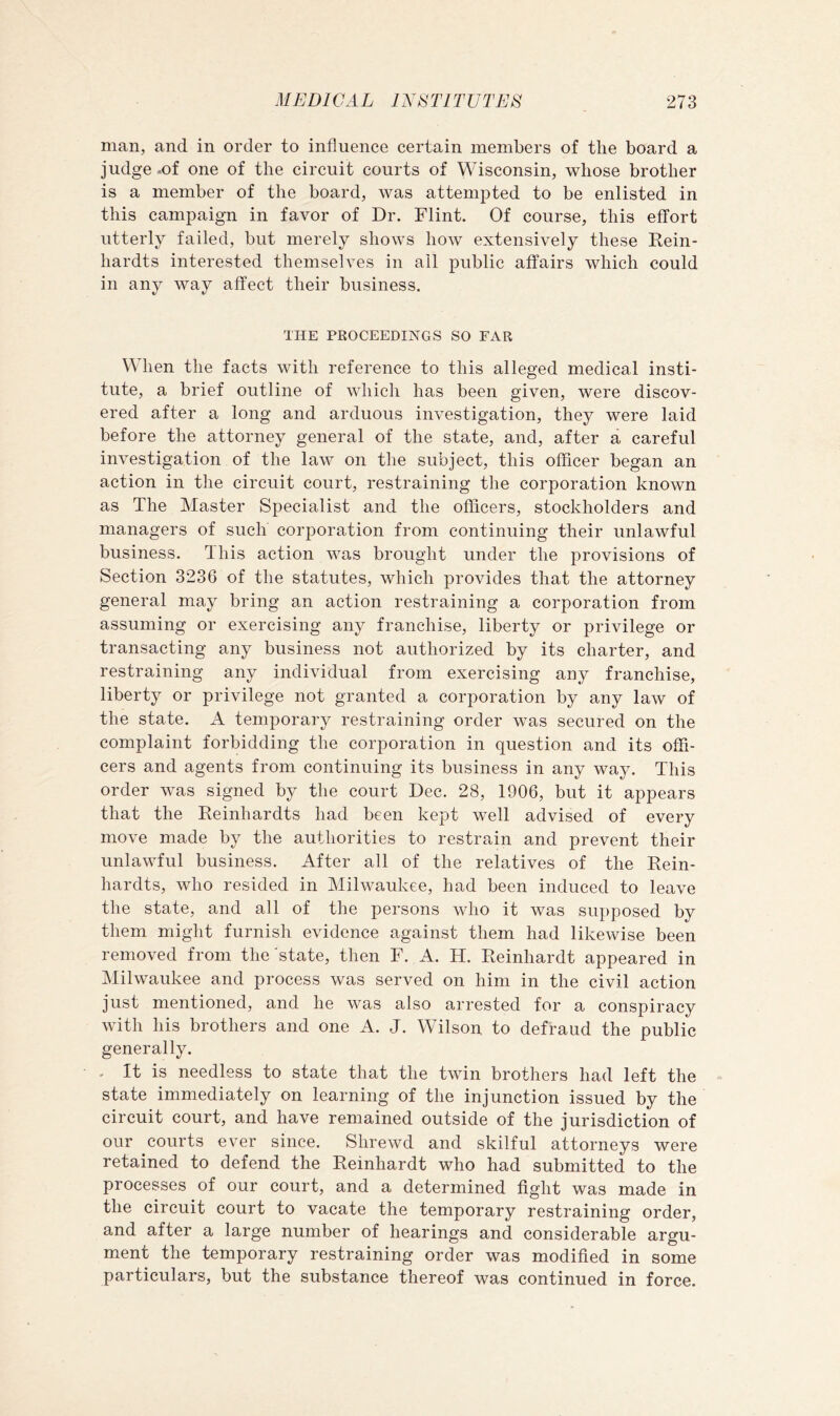 man, and in order to influence certain members of the board a judge .of one of the circuit courts of Wisconsin, whose brother is a member of the board, was attempted to be enlisted in this campaign in favor of Dr. Flint. Of course, this effort utterly failed, but merely shows how extensively these Kein- hardts interested themselves in ail public affairs which could in any way affect their business. THE PROCEEDINGS SO EAR When the facts with reference to this alleged medical insti- tute, a brief outline of which has been given, were discov- ered after a long and arduous investigation, they were laid before the attorney general of the state, and, after a careful investigation of the law on the subject, this officer began an action in the circuit court, restraining the corporation known as The Master Specialist and the officers, stockholders and managers of such corporation from continuing their unlawful business. This action was brought under the provisions of Section 3236 of the statutes, which provides that the attorney general may bring an action restraining a corporation from assuming or exercising any franchise, liberty or privilege or transacting any business not authorized by its charter, and restraining any individual from exercising any franchise, liberty or privilege not granted a corporation by any law of the state. A temporary restraining order was secured on the complaint forbidding the corporation in question and its offi- cers and agents from continuing its business in any way. This order was signed by the court Dec. 28, 1906, but it appears that the Reinhardts had been kept well advised of every move made by the authorities to restrain and prevent their unlawful business. After all of the relatives of the Rein- hardts, who resided in Milwaukee, had been induced to leave the state, and all of the persons who it was supposed by them might furnish evidence against them had likewise been removed from the state, then F. A. H. Reinhardt appeared in Milwaukee and process was served on him in the civil action just mentioned, and he was also arrested for a conspiracy with his brothers and one A. J. Wilson to defraud the public generally. . It is needless to state that the twin brothers had left the state immediately on learning of the injunction issued by the circuit court, and have remained outside of the jurisdiction of our courts ever since. Shrewd and skilful attorneys were retained to defend the Reinhardt who had submitted to the processes of our court, and a determined fight was made in the circuit court to vacate the temporary restraining order, and after a large number of hearings and considerable argu- ment the temporary restraining order was modified in some particulars, but the substance thereof was continued in force.