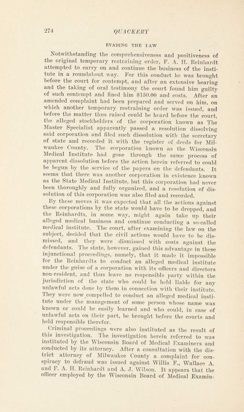 EVADING THE lAW m Notwithstanding the comprehensiveness and positiveness of the original temporary restraining order, F. A. H. Reinhardt attempted to carry on and continue the business of the insti- tute in a roundabout way. For this conduct he was brought before the court for contempt, and after an extensive hearing and the taking of oral testimony the court found him guilty of such contempt and lined him $150.00 and costs. After an amended complaint had been prepared and served on him, on which another temporary restraining order was issued, and before the matter thus raised could be heard before the court, tlie alleged stockholders of the corporation known as The Master Specialist apparently passed a resolution dissolving said corporation and filed such dissolution with the secretary of state and recorded it with the register of deeds for Mil- waukee County. The corporation known as the Wisconsin Medical Institute had gone through the same process of apparent dissolution before the action herein referred to could be begun by the service of the papers on the defendants. It seems that there was another corporation in existence known as the State Medical Institute, but this corporation had never been thoroughly and fully organized, and a resolution of dis- solution of this corporation was also filed and recorded. By these moves it was expected that all the actions against these corporations by the state would have to be dropped, and the Reinhardts, in some way, miglit again ' take up their alleged medical business and continue conducting a so-called medical institute. The court, after examining the law on the subject, decided that the civil actions would have to be dis- missed, and they were dismissed with costs against tlie defendants. The state, however, gained this advantage in these in junctional proceedings, namely, that it made it impossible for the Reinhardts to conduct an alleged medical institute under the guise of a corporation with its officers and directors non-resident, and thus leave no responsible party within the jurisdiction of the state who could be held liable for any unlawful acts done by them in connection with their institute. They were now^compelled to conduct an alleged medical insti- tute under the management of some person whose name was known or could be easily learned and who could, in case of unlawful acts on their part, be brought before the courts and held responsible therefor. Criminal proceedings were also instituted as the result of this investigation, ffhe investigation herein referred to was instituted by the M isconsin Board of Medical Fxaminers and conducted by its attorney. After a consultation with the dis- trict attorney of Milwaukee County a complaint for con- spiracy to defraud was issued against Willis F., Wallace A. and F. A. li. Reinhardt and A. J. Wilson. It appears that the officer employed by the Wisconsin Board of Medical Examin-