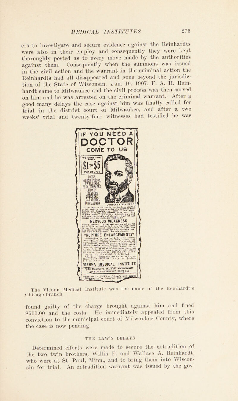 ers to investigate and secure evidence against the Reinhardts were also, in their employ and consequently they were kept thoroughly posted as to every move made by the authorities against them. Consequently when the summons was issued in the civil action and the warrant in the criminal action the Reinhardts had all disappeared and gone beyond the jurisdic- tion of the State of Wisconsin. Jan. 19, 1907, F. A. H. Rein- hardt came to Milwaukee and the civil process was then served on him and he was arrested on the criminal warrant. After a good manv delays the case against him was finally called for trial in the district court of Milwaukee, and after a two weeks’ trial and twenty-four witnesses had testified he was The Vienna Medical Institute was the name of the Ileinhai-dt's Chicago branch. found guilty of the charge brouglit against him. and fined $500.00 and the costs. He immediately appealed from tliis conviction to the municipal court of Milwaukee County, where the case is now pending. THE law’s delays Determined efforts were made to secure the extradition of the two twin brothers, Willis F. and Wallace A. Reinhardt, who were at St. Paul, Minn., and to bring them into Wiscon- sin for trial. An extradition warrant was issued by the gov-