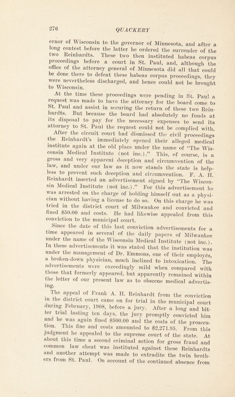 ernor of Wisconsin to the governor of Minnesota, and after a ong contost bofoiG tliG lattGr hG ordGrGcl tliG surrGiidGr of the two Eeinhardts. These two then instituted habeas corpus proceedings before a court in St. Paul, and, although the office of the attorney general of Minnesota did all that could be done there to defeat these habeas corpus proceedings, they were nevertheless discharged, and hence could not be brought to Wisconsin. At the time these proceedings were pending in St. Paul a request was made to have the attorney for the board come to St. Paul and assist in securing the reWrn of these two Rein- hardts. But because the board had absolutely no funds at its disposal to pay for the necessary expenses to send its attorney to St. Paul the request could not be complied with. After the circuit court had dismissed the civil proceedings the ^ Reinhardt’s immediately opened their alleged medical institute again at the old place under the name of “The Wis- consin Medical Institute (not inc.).” This, of course, is a gloss and very apparent deception and circumvention of the law, and under our law as it now stands the state is help- less to prevent such deception and circumvention. F. A. H. Reinhardt inserted an advertisement signed by “The Wiscon- sin Medical Institute (not inc.).” For this advertisement he was arrested on the charge of holding himself out as a physi- cian without having a license to do so. On this charge he was tried in the district court of Milwaukee and convicted and fined $50.00 and costs. He had likewise appealed from this conviction to the municipal court. Since the date of this last conviction advertisements for a time appeared in several of the daily papers of Milwaukee under the name of the Wisconsin Medical Institute (not inc ) In these advertisements it was stated that the institution was under the management of Dr. Emmons, one of their employes, a broken-down physician, much inclined to intoxication. The advertisements were exceedingly mild when compared with those that formerly appeared, but apparently remained within the letter of our present law as to obscene medical advertis- ing. The appeal of Frank A. H. Reinhardt from the conviction 111 the district court came on for trial in the municipal court during February, 1908, before a jury. After a long and bit- ter trial lasting ten days, the jury promptly convicted him and he was again fined $500.00 and the costs of the prosecu- tion. This fine and costs amounted to $2,271.95. From this judgment he appealed to the supreme court of the state. At about this time a second criminal action for gross fraud and common law cheat was instituted against these Reinhardts and another attempt was made to extradite the twin broth- ers from St. Paul. On account of the continued absence from