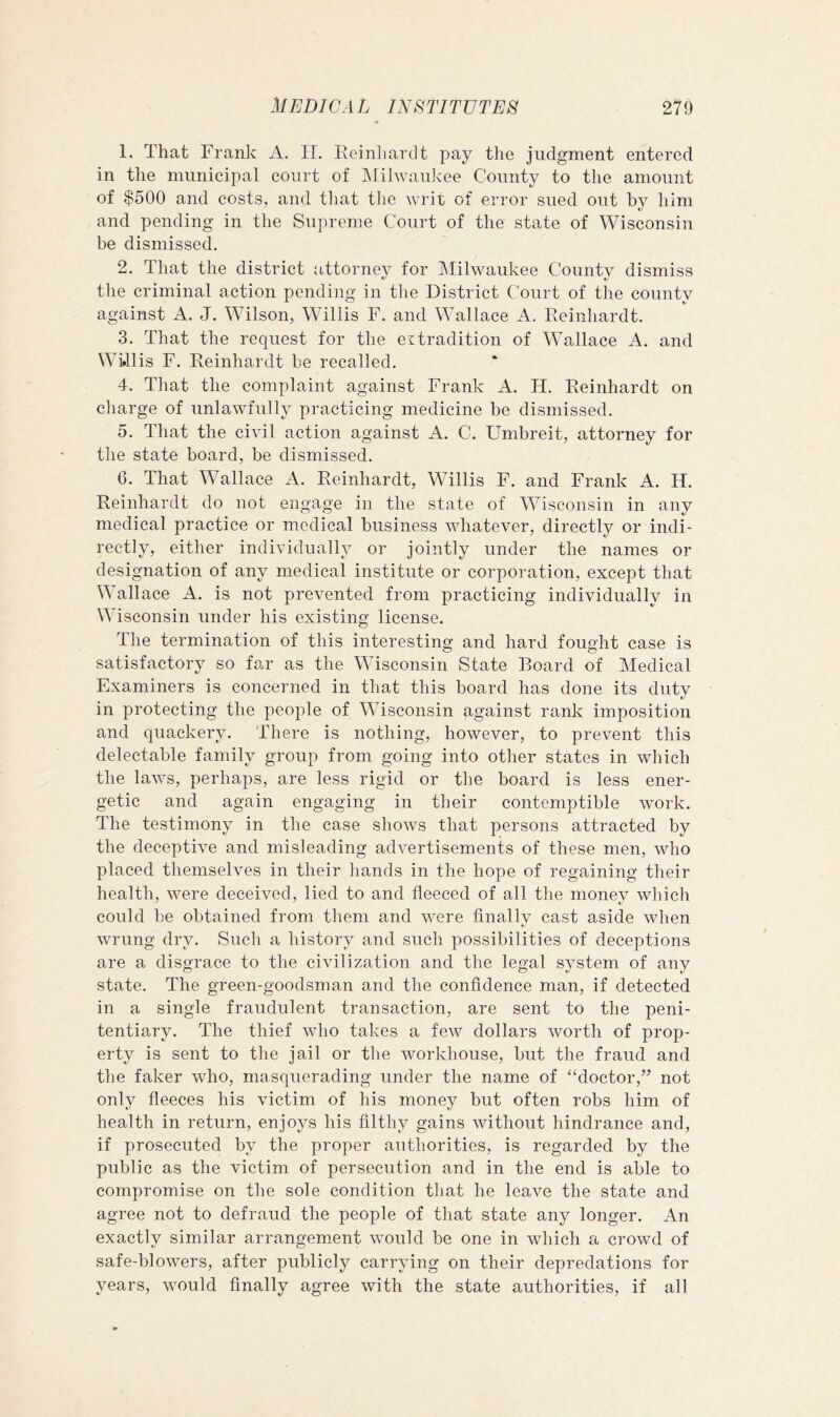 1. That Frank A. II. Rcinliardt pay the judgment entered in the municipal court of Milwaukee County to the amount of $500 and costs, and that the writ of error sued out by him and pending in the Supreme Court of the state of Wisconsin be dismissed. 2. That the district attorney for Milwaukee County dismiss the criminal action pending in the District Court of the county against A. J. Wilson, Willis F. and Wallace A. Reinhardt. 3. That the request for the extradition of Wallace A. and Willis F. Reinhardt be recalled. 4. That the complaint against Frank A. H. Reinhardt on charge of unlawfully practicing medicine be dismissed. 5. That the civil action against A. C. Umbreit, attorney for the state board, be dismissed. 6. That Wallace A. Reinhardt, Willis F. and Frank A. H. Reinhardt do not engage in the state of Wisconsin in any medical practice or medical business whatever, directly or indi- rectly, either individually or jointly under the names or designation of any medical institute or corporation, except that Wallace A. is not prevented from practicing individually in Wisconsin under his existing license. The termination of this interesting and hard fought case is satisfactory so far as the Wisconsin State Board of Medical Examiners is concerned in that this board has done its duty in protecting the people of Wisconsin against rank imposition and quackery. There is nothing, however, to prevent this delectable family group from going into other states in which the laws, perhaps, are less rigid or the board is less ener- getic and again engaging in their contemptible work. The testimony in the case shows that persons attracted by the deceptive and misleading advertisements of these men, who placed themselves in their hands in the hope of regaining their health, were deceived, lied to and fleeced of all the money which could be obtained from them and were finally cast aside when wrung dry. Such a history and such possibilities of deceptions are a disgrace to the civilization and the legal system of any state. The green-goodsman and the confidence man, if detected in a single fraudulent transaction, are sent to the peni- tentiary. The thief who takes a few dollars worth of prop- erty is sent to the jail or the workhouse, but the fraud and the faker who, masquerading under the name of “doctor,” not only fleeces his victim of his money but often robs him of health in return, enjoys his filthy gains without hindrance and, if prosecuted by the proper authorities, is regarded by the public as the victim of persecution and in the end is able to compromise on the sole condition that he leave the state and agree not to defraud the people of that state any longer. An exactly similar arrangement would be one in which a crowd of safe-blowers, after publicly carrying on their depredations for years, would finally agree with the state authorities, if all