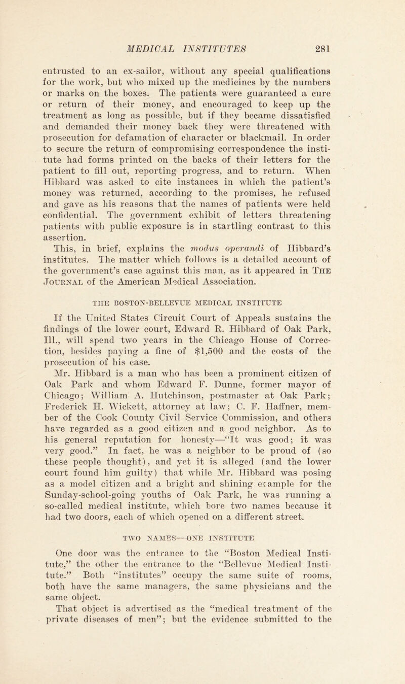 entrusted to an ex-sailor, without any special qualifications for the work, but who mixed up the medicines by the numbers or marks on the boxes. The patients were guaranteed a cure or return of their money, and encouraged to keep up the treatment as long as possible, but if they became dissatisfied and demanded their money back they were threatened with prosecution for defamation of character or blackmail. In order to secure the return of compromising correspondence the insti- tute had forms printed on the backs of their letters for the patient to fill out, reporting progress, and to return. When Hibbard was asked to cite instances in which the patient’s money was returned, according to the promises, he refused and gave as his reasons that the names of patients were held confidential. The government exhibit of letters threatening patients with public exposure is in startling contrast to this assertion. This, in brief, explains the modus operandi of Hibbard’s institutes. The matter which follows is a detailed account of the government’s case against tliis man, as it appeared in The Journal of the American Medical Association. THE BOSTON-BELLEVUE MEDICAL INSTITUTE If the United States Circuit Court of Appeals sustains the findings of the lower court, Edward R. Hibbard of Oak Park, 111., will spend two years in the Chicago House of Correc- tion, besides paying a fine of $1,500 and the costs of the prosecution of his case. Mr. Hibbard is a man who has been a prominent citizen of Oak Park and whom Edward F. Dunne, former mayor of Chicago; William A. Hutchinson, postmaster at Oak Park; Frederick H. Wickett, attorney at law; C. F. HalTner, mem- ber of the Cook County Civil Service Commission, and others have regarded as a good citizen and a good neighbor. As to his general reputation for honesty—‘Tt was good; it was very good.” In fact, he was a neighbor to be proud of (so these people thought), and yet it is alleged (and the lower court found him guilty) that while Mr. Hibbard was posing as a model citizen and a bright and shining example for the Sunday-school-going youths of Oak Park, he was running a so-called medical institute, which bore two names because it had two doors, each of which opened on a different street. TWO NAMES—ONE INSTITUTE One door was the entrance to the ‘‘Boston Medical Insti- tute,” the other the entrance to the “Bellevue Medical Insti- tute.” Both “institutes” occupy the same suite of rooms, both have the same managers, the same physicians and the same object. That object is advertised as the “medical treatment of the private diseases of men”; but the evidence submitted to the