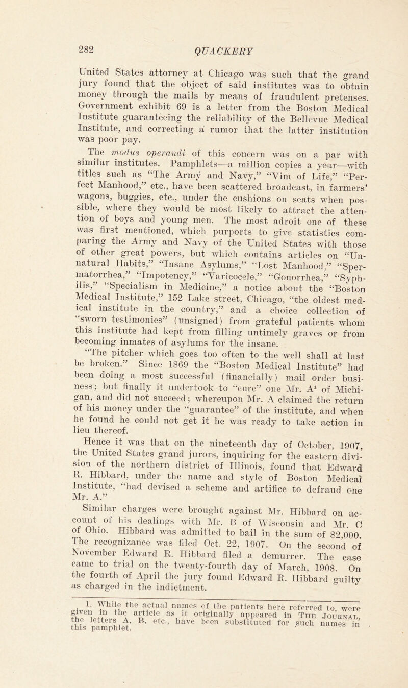 United States attorney at Chicago was such that the grand jury found that the object of said institutes was to obtain money through the mails by means of fraudulent pretenses. Government exhibit 69 is a letter from the Boston Medical Institute guaranteeing the reliability of the Bellevue Medical Institute, and correcting a rumor that the latter institution was poor pay. The modus opey'andi of this concern was on a par with similar institutes. Pamphlets—a million copies a year—with titles such as “The Army and Navy,” “Vim of Life,” “Per- fect Manhood,” etc., have been scattered broadcast, in farmers’ wagons, buggies, etc., under the cushions on seats when pos- sible, where they would be most likely to attract the atten- tion of boys and young men. The most adroit one of these was first mentioned, which purports to give statistics com- paring the Army and Navy of the United States with those of other great powers, but which contains articles on “Un- natural Habits,” “Insane Asylums,” “Lost Manhood,” “Sper- matorrhea, Impotency,” “Varicocele,” “Gonorrhea,” “Syph- ilis,” “Specialism in Medicine,” a notice about the “Boston Medical Institute,” 152 Lake street, Chicago, “the oldest med- ical institute in the country,” and a choice collection of sworn testimonies” (unsigned) from grateful patients whom this institute had kept from filling untimely graves or from becoming inmates of asylums for the insane. “The pitcher which goes too often to the well shall at last be broken.” Since 1869 the “Boston Medical Institute” had been doing a most successful (financially) mail order busi- ness; but finally it undertook to “cure” one Mr. A^ of Michi- gan, and did not succeed; whereupon Mr. A claimed the return of his money under the “guarantee” of the institute, and when he found he could not get it he was ready to take action in lieu thereof. Hence it was that on the nineteenth day of October, 1907, the United States grand jurors, inquiring for the eastern divi- sion of the northern district of Illinois, found that Edward R. Hibbard, under the name and style of Boston Medical Institute, “had devised a scheme and artifice to defraud one Mr. A.” Similar charges were brought against Mr. Hibbard on ac- count^ of his dealings with JMr. B of Wisconsin and Mr. C of Ohio. Hibbard was admitted to bail in the sum of $2 000 The recognizance was filed Oct. 22, 1907. On the second of November Edward R. Hibbard filed a demurrer. The case came to trial on the twenty-fourth day of March, 1908. On the fourth of April the jury found Edward R. Hibbard guilty as charged in the indictment. ^ 1. the actual names of the patients here referred to were article as it originally appeared in The Journal the letters A, B, etc., have been substituted for such names hu this pamphlet. •