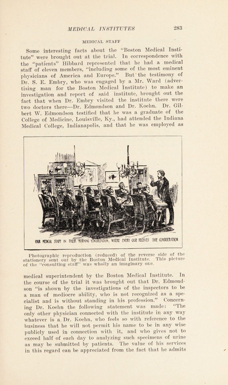 MEDICAL STAFF Some interesting facts about tlie “Boston Medical Insti- tute” were brought out at the trial. In correspondence with the “patients” Hibbard represented that he had a medical staff of eleven members, “including some of the most eminent physicians of America and Europe.” But the testimony of Dr. S. E. Embry, who was engaged by a Mr. Ward (adver- tising man for the Boston jMedical Institute) to make an investigation and report of said institute, brought out the fact that when Dr. Embry visited the institute there were two doctors there—Dr. Edmondson and Dr. Koehn. Dr. Gil- bert W. Edmondson testified that he Avas a graduate of the College of Medicine, Louisville, Ky., had attended the Indiana T^ledical College, Indianapolis, and that he Avas employed as I’hotographic reproduction (reduced) of the reverse side of the stationery sent out by the Boston Medical Institute. This picture of the “consulting staff” was wholly an imaginary one. medical superintendent by the Boston Medical Institute. In the course of the trial it Avas brought out that Dr. Edmond- son “is shoAvn by the investigations of the inspectors to be a man of mediocre ability, aaTio is not recognized as a spe- cialist and is without standing in his profession.” Concern- ing Dr. Koehn the following statement was made: “The only other physician connected with the institute in any way whateA^er is a Dr. Koehn, who feels so with reference to the business that he will not permit his name to be in any wise publicly used in connection aaTHi it, and who gives not to exceed half of each day to analyzing such specimens of urine as may be submitted by patients. The value of his services in this regard can be appreciated from the fact that he admits