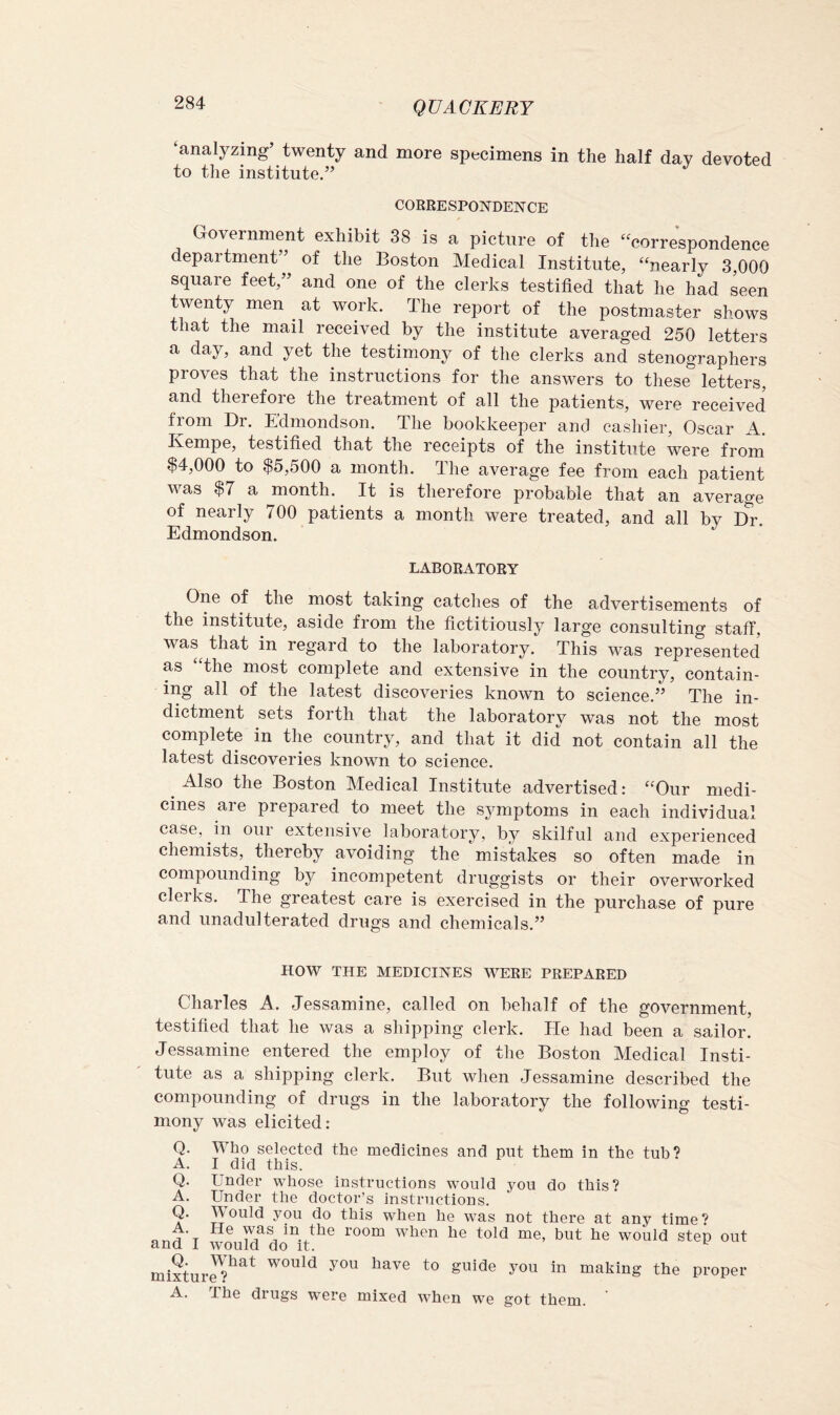 ‘analyzing’ twenty and more specimens in the half day devoted to the institute.” CORRESPONDENCE Government exhibit 38 is a picture of the “correspondence depaitment’ of the Boston Medical Institute, “nearly 3,000 square feet,” and one of the clerks testified that he had seen twenty men ^ at work. The report of the postmaster shows that the mail received by the institute averaged 250 letters a day, and yet the testimony of the clerks and stenographers proves that the instructions for the answers to these letters, and therefore the treatment of all the patients, were received from Dr. Edmondson. The bookkeeper and cashier, Oscar A. Kempe, testified that the receipts of the institute were from $4,000 to $5,500 a month. The average fee from each patient Avas $7 a month. It is therefore probable that an average of nearly 700 patients a month were treated, and all by D^r. Edmondson. LABORATORY One of the most taking catches of the advertisements of the institute, aside from the fictitiously large consulting staff, was^ that in regard to the laboratory. This was represented as “the most complete and extensive in the country, contain- ing all of the latest discoA^eries known to science.” The in- dictment sets forth that the laboratory was not the most complete in the country, and that it did not contain all the latest discoveries known to science. ^ Also the Boston Medical Institute advertised: “Our medi- cines are prepared to meet the symptoms in each individual case, in oui extensive laboratory, by skilful and experienced chemists, thereby avoiding the mistakes so often made in compounding by incompetent druggists or their overworked clerks. The greatest care is exercised in the purchase of pure and unadulterated drugs and chemicals.” HOW THE MEDICINES AVERE PREPARED Charles A. Jessamine, called on behalf of the government, testified that he was a shipping clerk. He had been a sailor. Jessamine entered the employ of the Boston Medical Insti- tute as a shipping clerk. But Avhen Jessamine described the compounding of drugs in the laboratory the folloAving testi- mony Avas elicited: Q. Who selected the medicines and put them in the tub? A. I did this. Q. Under whose instructions would you do this? A. Under the doctor’s instructions. Q. Would you do this when he was not there at any time? • He was in the room when he told me, but he would step out and I would do it. ^ mHtur^?^^^ making the proper A. The drugs were mixed AA'hen we got them.