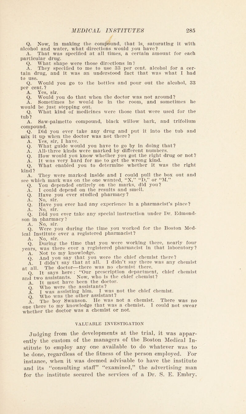 Q. Now, in making the compound, that is. saturating it with alcohol and water, what directions would .vou have? A. That was specified at all times, a certain amount for each particular drug. Q. What shape were those directions in ? A. They specified to me to use 33 per cent, alcohol for a cer- tain drug, and it was an understood fact that was what I had to use. Q. Would you go to the bottles and pour out the alcohol, 33 per cent. ? A. Yes, sir. Q. Would you do that when the doctor was not around? A. Sometimes he would he in the room, and sometimes he would he just stepping out. Q. What kind of medicines were those that were used for the tuh ? A. Saw-palmetto compound, hlack willow hark, and trifolium compound. Q. Did you ever take any drug and put it into the tuh and mix it up when the doctor was not there? A. Yes, sir, I have. Q. What guide would you have to go hy in doing that? A. All* three kinds were marked hy different numbers. Q. How would you know whether you got the right drug or not? A. It was very hard for me to get the wrong kind. Q. What enabled you to determine whether it was the right kind ? A. They were marked inside and I could pull the box out and see which mark was on the one wanted, “X,” “D,” or “IM.” Q. You depended entirely on the marks, did you? A. I could depend on the results and smell. Q. Have you ever studied pharmacy? A. No, sir. Q. Have you ever had any experience in a pharmacist’s place? A. No, sir. Q. Did you ever take any special instruction under Dr. Edmond- son in pharmacy? A. No, sir. Q. Were you during the time you worked for the Boston Med- ical Institute ever a registered pharmacist? A. No, sir. Q. During the time that you v/ere working there, nearly four years, was there ever a registered pharmacist in that laboratory? A. ’ Not to my knowledge. Q. And you say that you were the chief chemist there? a. I didn’t say that at all. I didn’t say there was any chemist at all. The doctor—there was no chemist there. Q It says here: “Our prescription department, chief chemist and two assistants. Now, who is the chief chemist? A. It must have been the doctor. o' Who were the assistants? A I was assisting him. I was not the chief Chemist. o’ Who was the other assistant? a'. The boy Swanson. He was not a chemist. There was no one there to my knowledge that was a chemist. I could not swear whether the doctor was a chemist or not. VALUABLE INVESTIGATION Judging from the developments at the trial, it was appar- ently the custom of the managers of the Boston Medical In- stitute to employ any one available to do whatever was to be done, regardless of the fitness of the person employed. For instance, when it was deemed advisable to have the institute and its “consulting staff” “examined,” the advertising man for the institute secured the services of a Dr. S. E. Embry.