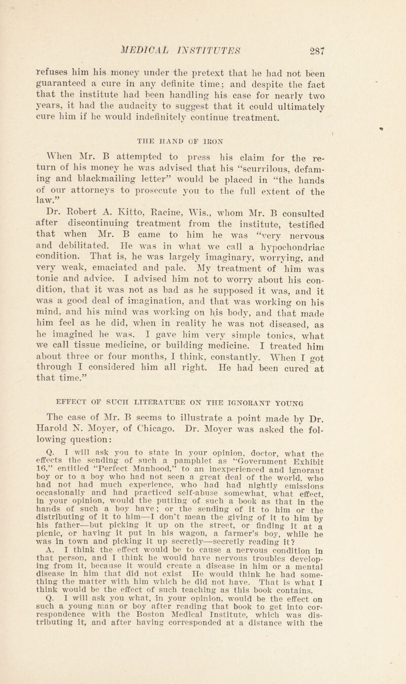 refuses him his money under the pretext that he had not been guaranteed a cure in any definite time; and despite the fact that the institute had been handling his case for nearly two years, it had the audacity to suggest that it could ultimately cure him if he would indefinitely continue treatment. THE HAND OF IKON When Mr. B attempted to press his claim for the re- turn of his money he was advised that his “scurrilous, defam- ing and blackmailing letter” would be placed in “the hands of our attorneys to prosecute you to the full extent of the law.” Dr. Bobert A. Kitto, Racine, is., whom Mr. B consulted after discontinuing treatment from the institute, testified that when Mr. B came to him he was “very nervous and debilitated. He was in what we call a hypochondriac condition. That is, he Avas largely imaginary, vmrrjfing, and very weak, emaciated and pale. My treatment of him was tonic and advice. I advised him not to worry about his con- dition, that it was not as bad as he supposed it was, and it was a good deal of imagination, and that Avas Avorking on his mind, and his mind Avas AAHrking on his body, and that made him feel as he did, when in reality he was not diseased, as he imagined he Avas. I gave him very simple tonics, Avhat AA^e call tissue medicine, or building medicine. I treated him about three or four months, I think, constantly. Mdien I got through I considered him all right. He had been cured at that time.” EFFECT OF SUCH LITERATURE ON THE IGNORANT YOUNG The case of Mr. B seems to illustrate a point made by Dr. Harold H. Moyer, of Chicago. Dr. Moyer was asked the fol- loAving question: Q. I will ask you to state in your opinion, doctor, what the effects the sending of such a pamphlet as “Government Exhibit 16,” entitled “Perfect Manhood,” to an inexperienced and ignorant boy or to a boy who had not seen a great deal of the world, who had not had much experience, who had had nightly emissions occasionally and had practiced self-abuse somewhat, what effect, in your opinion, would the putting of such a book as that in the hands of such a hoy have; or the sending of it to him or the distributing of it to him—I don’t mean the giving of it to him by his father-—but picking it up on the street, or finding it at a picnic, or having it put in his wagon, a farmer’s boy, while he was in town and picking it up secretly—secretly reading it? A. I think the effect would he to cause a nervous condition in that person, and I think he would have nervous troubles develop- ing from it, because it would create a disease in him or a mental disease in him that did not exist He would think he had some- thing the matter with him which he did not have. That is what I think would be the effect of such teaching as this book contains. Q. I will ask you what, in your opinion, would be the effect on such a young man or boy after reading that book to get into cor- respondence with the Boston Medical Institute, which was dis- tributing it, and after having corresponded at a distance with the