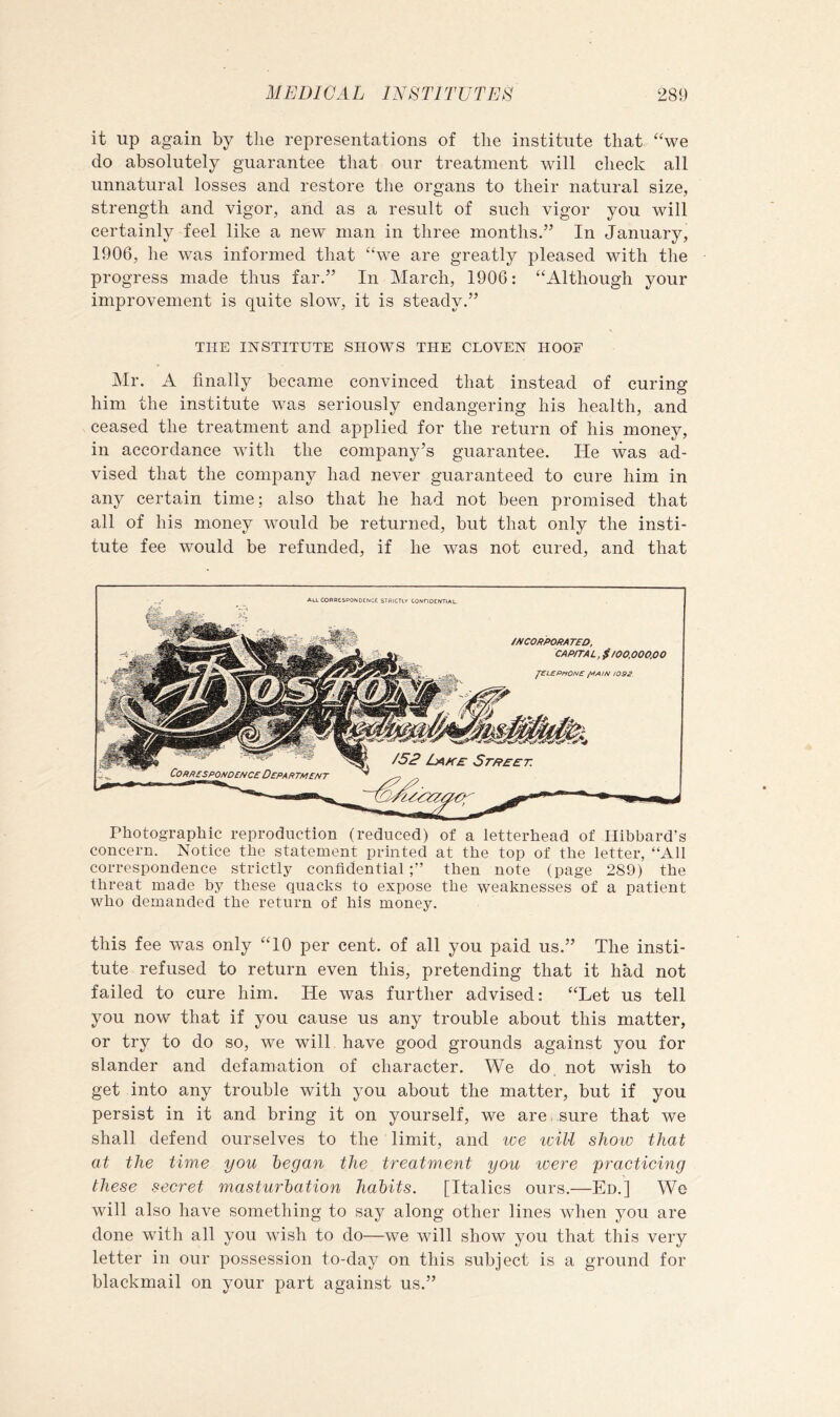 it up again by tlie representations of the institute that “we do absolutely guarantee that our treatment wdll check all unnatural losses and restore the organs to their natural size, strength and vigor, and as a result of such vigor you will certainly feel like a new man in three months.” In January, 1906, he was informed that “we are greatly pleased with the progress made thus far.” In March, 1900: “Although your improvement is quite slow, it is steady.” THE INSTITUTE SHOWS THE CLOVEN HOOF Mr. A finally became convinced that instead of curing him the institute was seriously endangering his health, and ceased the treatment and applied for the return of his money, in accordance with the company’s guarantee. He was ad- vised that the company had never guaranteed to cure him in any certain time; also that he had not been promised that all of his money would be returned, but that only the insti- tute fee would be refunded, if he was not cured, and that ALLCORPESPONOCNCE STRiCTlY CONriDENTIAL. Photographic reproduction (reduced) of a letterhead of Hibbard’s concern. Notice the statement printed at the top of the letter, “All correspondence strictly confidential then note (page 289) the threat made by these quacks to expose the weaknesses of a patient who demanded the return of his money. this fee was only “10 per cent, of all you paid us.” The insti- tute refused to return even this, pretending that it had not failed to cure him. He was further advised: “Let us tell you now that if you cause us any trouble about this matter, or try to do so, we will have good grounds against you for slander and defamation of character. We do not wish to get into any trouble with you about the matter, but if you persist in it and bring it on yourself, we are. sure that we shall defend ourselves to the limit, and tee iviU shoiv that at the time you began the treatment you teere practicing these secret masturbation habits. [Italics ours.—Ed.] We will also have something to say along other lines when you are done with all you wish to do—we will show you that this very letter in our possession to-day on this subject is a ground for blackmail on your part against us.”