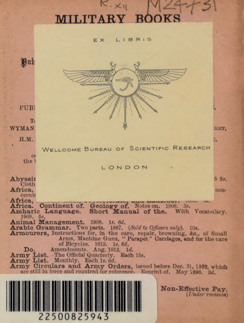 MILITARY BOOKS EX L I B R I S TUB] T, WYMAN H.M. 01 the 1 :eet, f. Wellcome Bureau of Scientific Research LONDONI Abyssii 5 5s. Cloth Africa. con- cernii Africa, , ■MMtM MCI! • 1»»W. W. Africa. Continent of. Geology or. Notes on. 1906. 3s. Amharic Language. Short Manual of the. With Vocabulary. 1909. 5s. Animal Management. 1908. Is. 6d. Arabic Grammar. Two parts. 1887. (Sold to Officers only). 10s. Armourers, Instructions for, in the care, repair, browning, &c., of Small Arms, Machine Guns, “ Parapet” Carriages, and for the care of Bicycles. 1912. Is. M. Do. Amendments. Aug. 1912. lif. Army List. The Official Quarterly. Bach 15s. Army List. Monthly. Each Is. 6d. Army Circulars and Army Orders, issued before Dec. 31, 1892, which are st ill in force and reauired for reference. Keprintof. May 1896. 'Ad. ■v Non-Effective Pay. (Under revision) 22500 25943