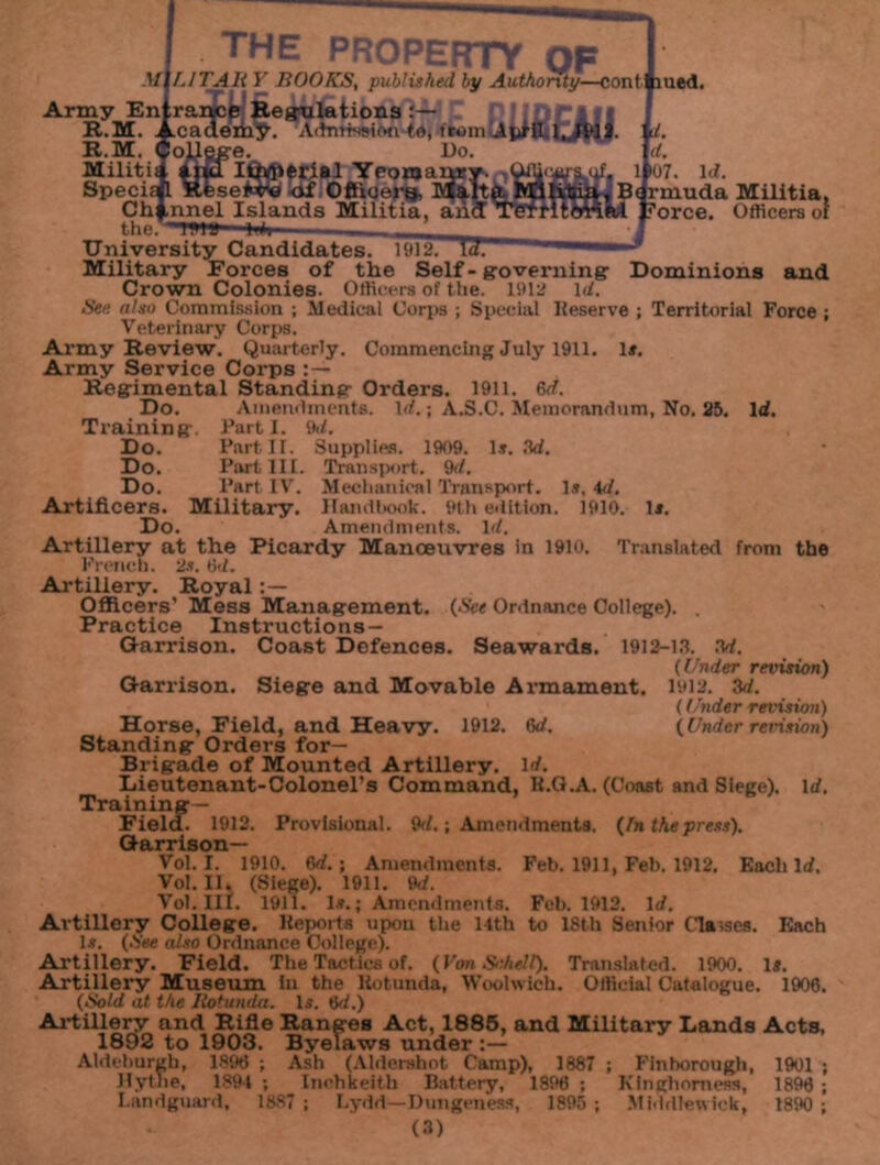 the property of MlLITAli Y ROOKS, published by Authority—conti lued. Army Enj[rai$ce Regulations Admission to, fromlAji'H,l,,|l>JJ. tcademy. PoJJLgge. Do. Ithflierial Yeomai R.M. R.M. Special <if Officer^, Channel Islands Militia, an the. ’TBil) li*i— . University Candidates, 1912. Military Forces of the Self-governing- Crown Colonies. Officers of the. 1912 1 d. i. d. if. if07. id. litia, B< rmuda Militia, dtmnftd ?orce. Officers of Dominions and Sen also Commission ; Medical Corps ; Special lieserve ; Territorial Force ; Veterinary Corps. Army Review. Quarterly. Commencing July 1911. 1*. Army Service Corps : — Regimental Standing Orders. 1911. 8d. Do. Amendments. Id.; A.S.C. Memorandum, No. 25. Id. Training. Fart 1. 9d. Do. Part. II. Supplies. 1909. Is. 3d. Do. Part III. Transport. 9d. Do. Part IV. Mechanical Transport. Is, 4d. Artificers. Military. Handbook. 9th edition. 1910. Is. Do. Amendments. Id. Artillery at the Picardy Manoeuvres in 1910. Translated from the French. 2s. 6d. Artillery. Royal Officers’ Mess Management. (See Ordnance College). . Practice Instructions — Garrison. Coast Defences. Seawards. 1912-13. 3d. (Under revision) Garrison. Siege and Movable Armament. 1912. 3d. (Under revision) Horse, Field, and Heavy. 1912. 6d. (Under revision) Standing Orders for— Brigade of Mounted Artillery, id. Lieutenant-Colonel's Command, R.G.A. (Coast and Siege). Id. Training- Field. 1912. Provisional. 9d.; Amendments. (In the press). Garrison— Vol. I. 1910. 8d. ; Amendments. Feb. 1911, Feb. 1912. Each Id. Vol. 11. (Siege). 1911. 9d. Vol. III. 1911. Is.; Amendments. Feb. 1912. Id. Artillery College. Reports upon the 14th to 18th Senior Classes. Each Is. (See also Ordnance College). Artillery. Field. The Tactics of. (Yon Schell). Translated. 1900. lj. Artillery Museum In the liotunda, Woolwich. Official Catalogue. 1900. (Sold at the Rotunda. Is. 0d.) Artillery and Rifle Ranges Act, 1885, and Military Lands Acts, 1892 to 1903. Byelaws under Aldeburgb, 1896 ; Ash (Aldershot Camp), 1887 ; Finborough, 1901 ; Hythe, 1894 ; Inohkeith Battery, 1890 ; Kinghomess, 1890 ; I.andguard, 1887; Lydd—Dungeness, 1895 ; Middlewick, 1890 ;