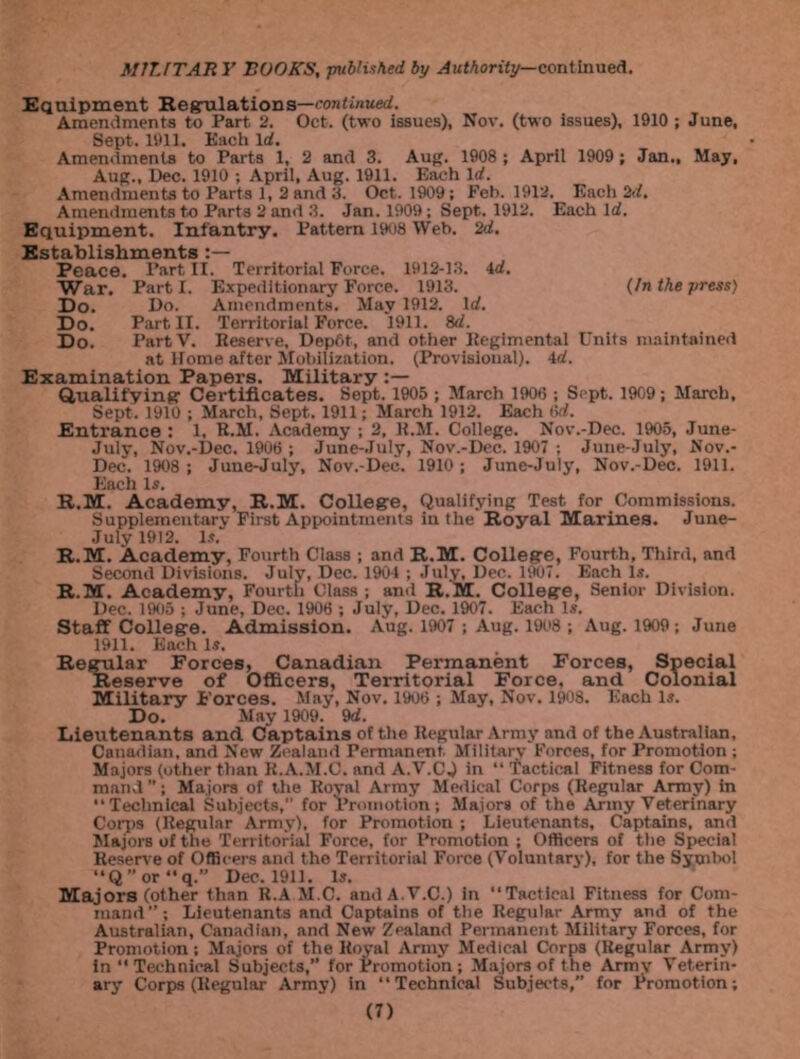 Equipment Regulations—continued. Amendments to Part 2. Oct. (two issues), Nov. (two issues), 1910 ; June, Sept. 1911. Each Id. Amendments to Parts 1, 2 and 3. Aug. 1908 ; April 1909 ; Jan., May, Aug., Dec. 1910 ; April, Aug. 1911. Each Id. Amendments to Parts 1, 2 and 3. Oct. 1909; Feb. 1912. Each 2d. Amendments to Parts 2 and 3. Jan. 1909; Sept. 1912. Each Id. Equipment. Infantry. Pattern 1908 Web. 2d, Establishments Peace. Part II. Territorial Force. 1912-13. id. War. Part I. Expeditionary Force. 1913. (In the press) Do. Do. Amendments. May 1912. Id. Do. Part II. Territorial Force. 1911. 8d. Do. PartV. Reserve, Dep6t, and other Regimental Units maintained at Home after Mobilization. (Provisional), id. Examination Papers. Military Qualifying: Certificates. Sept. 1905 ; March 1906 ; Sept. 1909; March, Sept. 1910 ; March, Sept. 1911; March 1912. Each (id. Entrance : 1, R.M. Academy ; 2, R.M. College. Nov.-Dec. 1905, June- July, Nov.-Dee. 1906 ; June-July, Nov.-Dee. 1907 ; June-July, Nov.- Dee. 1908 ; June-July, Nov.-Dee. 1910; June-July, Nov.-Dee. 1911. Each Is. R.M. Academy, R.M. College, Qualifying Test for Commissions. Supplementary First Appointments in the Royal Marines. June- July 1912. Is' R.M. Academy, Fourth Class ; and R.M. College, Fourth, Third, and Second Divisions. July, Dec. 1901 ; July, Dec. 1907. Each Is. R.M. Academy, Fourth Class ; and R.M. College, Senior Division. Dec. 1905 ; June, Dec. 1906 ; July, Dec. 1907. Each Is. Staff College. Admission. Aug. 1907 ; Aug. 1908 ; Aug. 1909; June 1911. Each Is. Regular Forces, Canadian Permanent Forces, Special Reserve of Officers, Territorial Force, and Colonial Military Forces. May, Nov. 1906 ; May, Nov. 1908. Each Is. Do. May 1909. 9d. Lieutenants and Captains of the Regular Army and of the Australian, Canadian, and New Zealand Permanent. Military Forces, for Promotion ; Majors (other than R.A.M.C. and A.V.CJ in “ Tactical Fitness for Com- mand ; Majors of the Royal Army Medical Corps (Regular Army) in “Technical Subjects, for Promotion; Majors of the Army Veterinary Corps (Regular Army), for Promotion ; Lieutenants, Captains, and Majors of the Territorial Force, for Promotion ; Officers of the Special Reserve of Officers and the Territorial Force (Voluntary), for the Symbol “ Q ” or “ q.” Dec. 1911. Is. Majors (other than R.A M.C. audA.V.C.) in “Tactical Fitness for Com- mand ’’; Lieutenants and Captains of the Regular Army and of the Australian, Canadian, and New Zealand Permanent Military Forces, for Promotion; Majors of the Royal Army Medical Corps (Regular Army) in “Technical Subjects,” for Promotion; Majors of the Army Veterin- ary Corps (Regular Army) in “Technical Subjects,” for Promotion; (T)