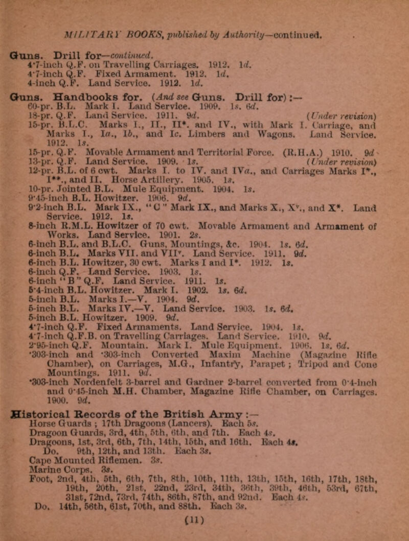 Guns. Drill (or—continued. 4'7-ineh Q.F. on Travelling Carriages. 1912. 1<7. 4'7-inch Q.F. Fixed Armament. 1912. Id, 4- inch Q.F. Land Service. 1912. Id. Guns. Handbooks for. (And see Guns. Drill for) 60-pr. B.L. Mark 1. Land Service. 1909. Is. 6rf. 18-pr. Q.F. Land Service. 1911. 'id. (Under revision) 15-pr. fi.L.C. Marks I., II., II*. and IV., with Mark I. Carriage, and Marks I., la., lb., and Ic. Limbers and Wagons. Land Service. 1912. 1.?. 15-pr. Q.F. Movable Armament and Territorial Force. (Il.Il.A.) 1910. 9d 13-pr. Q.F. Land Service. 1909. Is. (Under revision) 12-pr. B.L. of 6 cwt. Marks I. to IV. and IVa., and Carriages Marks I*., I**., and II. Horse Artillery. 1905. 1*. 10-pr. Jointed B.L. Mule Equipment. 1904. Is. 9‘45-inch B.L. Ilowitter. 1906. 9d. 9'2-inch B.L. Mark IX., “0  Murk IX., and Marks X., X'., and X*. Land Service. 1912. Is. 6-inch R.M.L. Howitzer of 70 cwt. Movable Armament and Armament of Works. Land Service. 1901. 2s. 6-inch B.L. and B.L.C. Guns, Mountings, Ac. 1904. Is. t)d. 6-inch B.L. Marks VII. and VII'. Land Service. 1911. 9d. 6-inch B.L. Howitzer, 30 cwt. Alarks I and I*. 1912. Is. 6-ineh Q.F. Land Service. 1903. Is. 6-inch‘‘B ” Q.F. Land Service. 1911. Is. 5'4-ineh B.L. Howitzer. Mark I. 1902. Is. 6d. 5- inch B.L. Marks I.—V. 1904 . 9d. 6- inch B.L. Marks IV.—V. Land Service. 1903. Is. 6d. 5-inch B.L. Howitzer. 1909. 9d. 4'7-inch Q.F. Fixed Armaments. Land Service. 1904. is. 4'7-inch Q.F.B. on Travelling Carriages. Land Service. 1910. M. 2'95-inch Q.F. Mountain. Mark I. Mule Equipment. 1906. Is. 6d. '303-inch and ’303-inch Converted Maxim Machine (Magazine Ifille Chamber), on Carriages, M.G., Infantry, Parapet; Tripod and Cone Mountings. 1911. 9a. •303-inch Nordenfelt 3-barrel and Garduer 2-barrel converted from 0'4-inch and 0'45-inch M.H. Chamber, Magazine ltitie Chamber, on Carriages. 1900. 9d. Historical Records of the British Army : — Horse Guards ; 17th Dragoons (Lancers). Each 5s. Dragoon Guards, 3rd, 4th, 5th, 6th, and 7th. Each 4s. Dragoons, 1st, 3rd, 6th, 7th, 14th, 15th, and 16th. Each 4#. Do. 9th, 12th, and 13th. Each 3s. Capo Mounted Riflemen. 3s. Marino Corps. 3s. Foot, 2nd, 4th, 5th, 6th, 7th, 8th, 10th, 11th, 13th, 15th, 16th, 17th, 18th, 19th, 20th, 21st, 22nd, 23rd, 34th, 86th, 39th, 46th, 53rd, 67th, 31st, 72nd, 73rd, 74th, 86th, 87th, and 92nd. Each 4s. Do. 14th, 56th, 61st, 70th, and 88th. Each 3s.