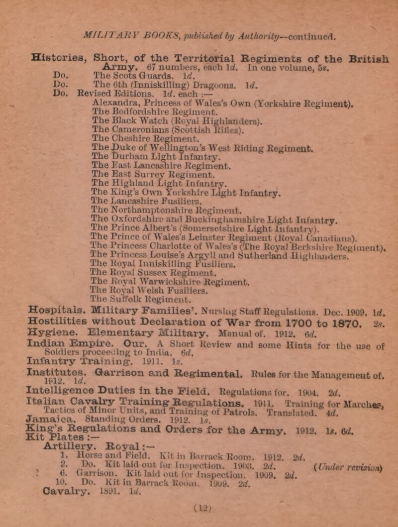 Histories, Short, of the Territorial Regiments of the British Army. 67 numbers, each Id. In oue volume, 5s. Do. The Scots Guards. Id. Do. The 6th (Inniskilling) Dragoons. Id. Do. Revised Editions. Id. each :— Alexandra, Princess of Wales’s Own (Yorkshire Regiment). The Bedfordshire Regiment. The Black Watch (Royal Highlanders). The Cameroniaus (Scottish Iiifles). The Cheshire Regiment. The Duke of Wellington’s West Riding Regiment. The Durham Li»ht Infantry. The East Lancashire Regiment. The East Surrey Regiment. The Highland Light, Infantry. The King’s Own Yorkshire Light Infantry. The Lancashire Fusiliers. The Northamptonshire Regiment. The Oxfordshire and Buckinghamshire Light Infant ry. The Prince Albert's (Somersetshire Light Infantry). The Prince of Wales's Leinster Regiment (Koval Canadians). The Princess Charlotte of Wales's (The Royal‘Berk shire Regiment). The Princess Louise’s Argyll and Sutherland Highlanders. The Royal Inniskilling Fusiliers. The Royal Sussex Regiment. The Royal Warwickshire Regiment. The Royal Welsh Fusiliers. The Suffolk Regiment. Hospitals. Military Families’. Nursing Staff Regulations. Dec. 1909. Id. Hostilities without Declaration of War from 1700 to 1870. 2s. Hygiene. Elementary Military. Manual of. 1912. 6d. Indian Empire. Our. A Short, Review and some Hints for the use of Soldiers proceeding to India. 6d. Infantry Training-. 1911. Is. Institutes. Garrison and Regimental. Rules for the Management of. Intelligence Duties in the Field. Regulations for. 1904. 2d. Italian Cavalry Training Regulations. 1911. Training for Marches, Tactics of Minor Units, and Training of Patrols. Translated 4d Jamaica. Standing Orders. 1912. is. King’s Regulations and Orders for the Army. 1912. is. 6d. Kit Plates Artillery. Royal 1. Horse and Field. Kit in Barrack Room. 1912. 2d. 2. Do. Kit laid out for Inspection. 1U08. 2d. (Muter revision* 6. Garrison. Kit laid out for Inspection. 1909. 2d. 10. Do. Kit in Barrack Room. 19u9. 2d. Cavalry. 1891. id.