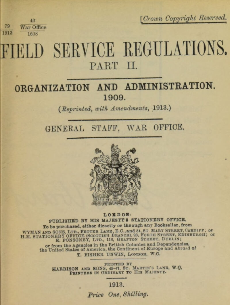 79 1913 40 War Office [Crown Copyright Reserved. 1008 FIELD SERVICE REGULATIONS. PART II. ORGANIZATION AND ADMINISTRATION. 1909. ( Reprinted, with Amendments, 1913.) GENERAL STAFF, WAR OFFICE. 101D0I: PUBLISHED BY HIS MAJESTY'S STATIONERY OFFICE. To be purchased, either directly or through any Bookseller, from WYMAN and SONS, Ltd., Fetter Lane, E.C.,and 51, St Mart Street,Cardiy v, or II m STATIONERY OFFICE (Scottish Branch). 23, Forth Street, Edinburgh; or ' ' e. pONSONBY, Ltd , 116, Grafton Street, Dublin; or from tho Agencies In the British Colonies and Dependencies, the United States of America, the Continent of Europe and Abroad of T. FISHER UNWIN, London, W.C. printed by HARRISON AND SONS, 15-17, St. Martin's Lane, W.Q, Printers tn Ordinary to His Majesty. 1913. Price One. Shilling.