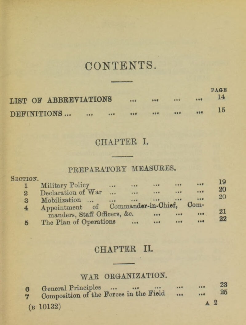 CONTENTS. LIST OF ABBREVIATIONS DEFINITIONS IM PAGE 14 15 CHAPTER I. PREPARATORY MEASURES. Section. 1 Military Policy ... ••• ••• 2 Declaration of War 3 Mobilization . ••• _ •*' 4 Appointment of Commander-in-Ohief, Uom manders, Staff Officers, &c. 5 The Plan of Operations 19 20 20 21 22 CHAPTER II. WAR ORGANIZATION. 8 General Principles ••• 7 Composition of the Forces in the Field (B 10132) 23 25 A 2 • • •