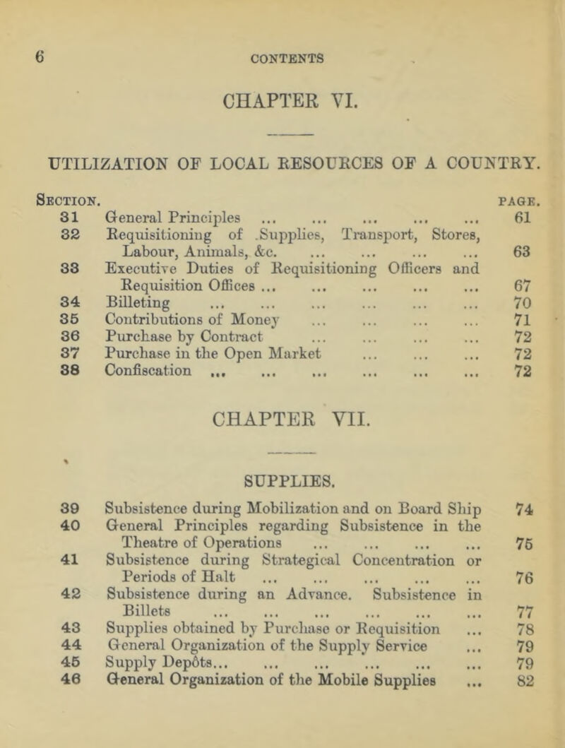 CHAPTER VI. UTILIZATION OF LOCAL RESOURCES OF A COUNTRY. Section. PAGE. 31 General Principles 61 32 Requisitioning of .Supplies, Transport, Stores, Labour, Animals, &c. 63 33 Executive Duties of Requisitioning Officers and Requisition Offices ... 67 34 Billeting 70 35 Contributions of Money 71 36 Purchase by Contract 72 37 Purchase in the Open Market 72 38 Confiscation ... 72 CHAPTER VII. % SUPPLIES. 39 Subsistence during Mobilization and on Board Ship 74 40 General Principles regarding Subsistence in the Theatre of Operations 76 41 Subsistence during Strategical Concentration or Periods of Halt 76 42 Subsistence during an Advance. Subsistence in Billets 77 43 Supplies obtained by Purchase or Requisition 78 44 General Organization of the Supply Service 79 45 Supply Dep6ts... ... ... 79 46 General Organization of the Mobile Supplies 82