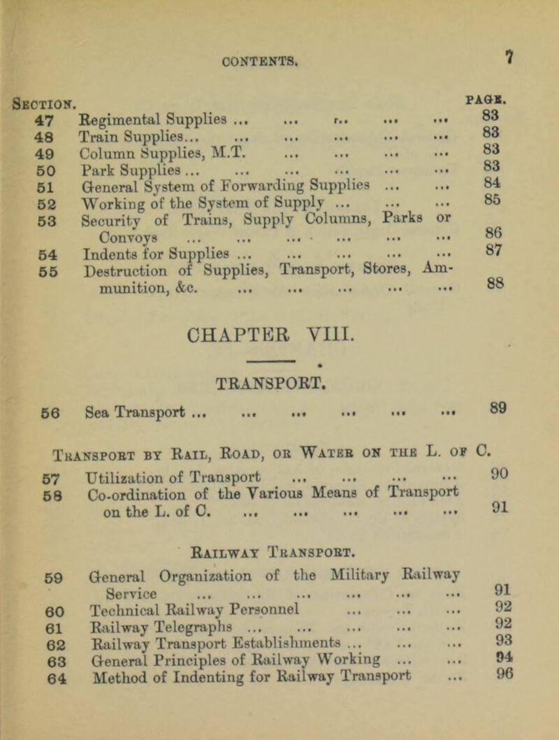 Section. P bq’ 47 Regimental Supplies ... ... r.. ... ••• 48 Train Supplies... 49 Column Supplies, M.T. ... ... ... ... 83 50 Park Supplies... ... ... ... ••• ••• 83 51 General System of Forwarding Supplies 84 52 Working of the System of Supply ... 85 53 Security of Trains, Supply Columns, Parks or Convoys ... ... ••• ••• 86 54 Indents for Supplies ... ... ... ... ••• 87 55 Destruction of Supplies, Transport, Stores, Am- munition, &c. ••• 88 CHAPTER VIII. TRANSPORT. 56 Sea Transport ... ... ... ... ••• ••• 89 Transport by Rail, Road, oh Water on tub L. of C. 57 Utilization of Transport ... ... ... ••• 90 58 Co-ordination of the Various Means of Transport on the L. of C. ... ... ... ... ••• 91 Railway Transport. 59 General Organization of the Military Railway Service ... ... ... ... ••• 60 Technical Railway Personnel 92 61 Railway Telegraphs 92 62 Railway Transport Establishments ... ... ... 93 63 General Principles of Railway Working 64 Method of Indenting for Railway Transport ... 96